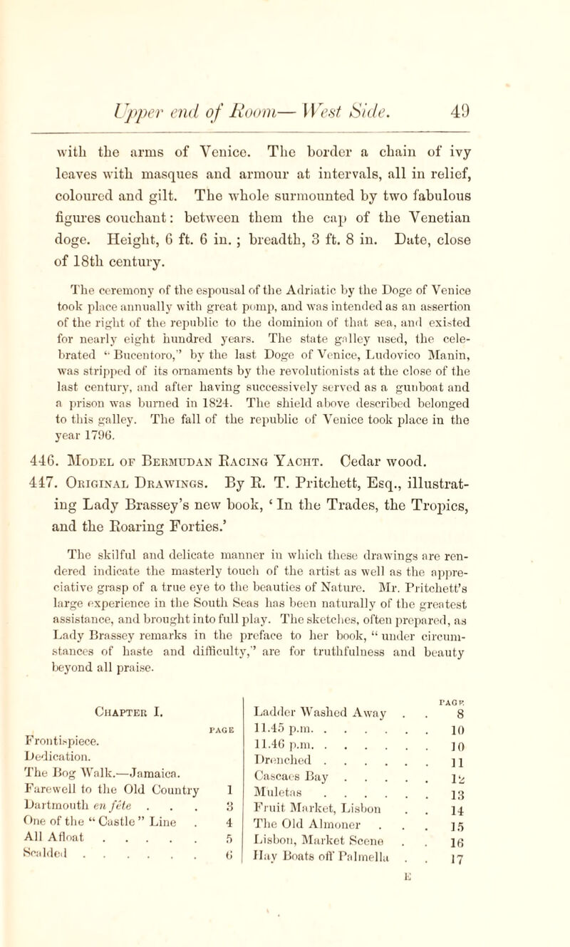 with the arms of Venice. The border a chain of ivy leaves with masques and armour at intervals, all in relief, coloured and gilt. The whole surmounted by two fabulous figures couchant: between them the cap of the Venetian doge. Height, 6 ft. 6 in.; breadth, 3 ft. 8 in. Date, close of 18th century. The ceremony of the espousal of the Adriatic by the Doge of Venice took place annually with great pomp, and was intended as an assertion of the right of the republic to the dominion of that sea, and existed for nearly eight hundred years. The state galley used, the cele¬ brated *• Buceutoro,” by the last Doge of Venice, Ludovico Manin, was stripped of its ornaments by the revolutionists at the close of the last century, and after having successively served as a gunboat and a prison was burned in 1824. The shield above described belonged to this galley. The fall of the republic of Venice took place in the year 1796. 446. Model of Bermudan Racing Yacht. Cedar wood. 447. Original Drawings. By R. T. Pritchett, Esq., illustrat¬ ing Lady Brassey’s new booh, ‘ In the Trades, the Tropics, and the Roaring Forties.’ The skilful and delicate manner in which these drawings are ren¬ dered indicate the masterly touch of the artist as well as the appre¬ ciative grasp of a true eye to the beauties of Nature. Mr. Pritchett’s large experience in the South Seas has been naturally of the greatest assistance, and brought into full play. The sketches, often prepared, as Lady Brassey remarks in the preface to her book, “ under circum¬ stances of haste and difficulty,’’ are for truthfulness and beauty beyond all praise. Chapter I. PAGE Frontispiece. Dedication. The Bog Walk.—Jamaica. Farewell to the Old Country 1 Dartmouth en file ... 3 One of the “ Castle ” Line . 4 All Afloat.5 Scalded. G Ladder Washed Away PAG V. 8 11.45 p.m. 10 11.46 p.m. 10 Drenched . 11 Cascaes Bay .... 12 Muletas. 13 Fruit Market, Lisbon . 14 The Old Almoner 15 Lisbon, Market Scene 16 Hay Boats off Palmellu • 17