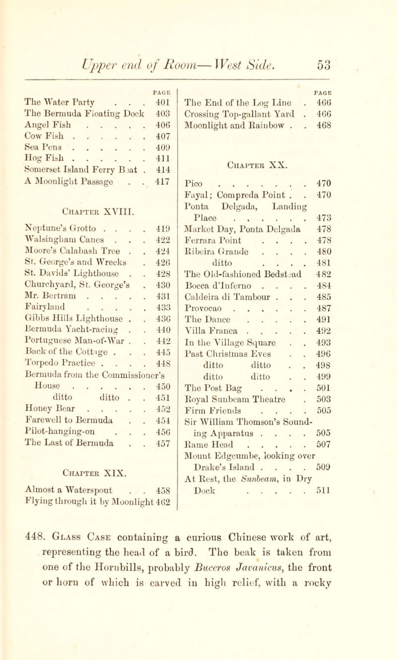 PAGE The Water Tarty . . . 401 The Bermuda Floating Dock 403 Angel Fish.406 Cow Fish.407 Sea Tens.400 Hog Fish.411 Somerset Island Ferry Bjat . 414 A Moonlight Passage . . 417 Chapter XVIII. Neptune’s Grotto . . . . 419 Walsingham Canes . . . 422 Moore’s Calabash Tree . . 424 St. George’s and Wrecks . 426 St. Davids’ Lighthouse . . 428 Churchyard, St. George’s . 430 Mr. Bertram.431 Fairyland .433 Gibbs Hills Lighthouse . . 436 Bermuda Yacht-racing . . 440 Portuguese Man-of-War . . 442 Back of the Cottage . . . 445 Torpedo Practice .... 448 Bermuda from the Commissioner’s House.450 ditto ditto . . 451 Honey Bear.452 Farewell to Bermuda . . 454 Pilot-hanging-on . . . 456 The Last of Bermuda . . 457 Chapter XIX. Almost a Waterspout . . 458 Flying through it by Moonlight 462 The End of the Log Line TAGE . 466 Crossing Top-gallant Yard . 466 Moonlight and Raiubow . . 468 Chapter XX. Pico. 470 Fayal; Compreda Point . 470 1'onta Delgada, Landing Place. 473 Market Day, Ponta Delgada 478 Ferrara Point .... 478 Ribeira Grande .... 480 ditto .... 481 The Old-fashioned Bedstead 482 Bocca d’lnferno .... 484 Caldeira di Tambour . 485 Provocao. 487 The Dance. 491 Villa Franca. 492 In the Village Square 493 Past Christmas Eves 496 ditto ditto 49S ditto ditto 499 The Post Bag .... 501 Royal Sunbeam Theatre 503 Firm Friends .... 505 Sir William Thomson’s Sound¬ ing Apparatus .... 505 Bame Head.507 Mount Edgcumbe, looking over Drake’s Island .... 509 At Rest, the Sunbeam, in Dry Dock .511 448. Glass Case containing a curious Chinese work of art, representing the head of a bird. The beak is taken from one of the Horubills, probably Buceros Javanicus, the front or horn of which is carved in high relief, with a rocky