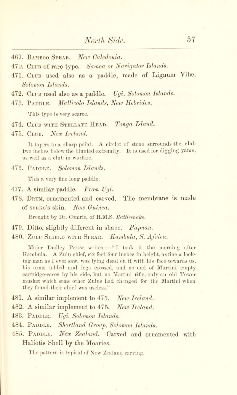 4G9. Bamboo Spear. New Caledonia. 47U. Club of rare type. Samoa or Navigator Islands. 471. Club used also as a paddle, made of Lignum Vitro. Solomon Islands. 472. Club used also as a paddle. Ugi, Solomon Islands. 473. Paddle. Mallicolo Islands, New Hebrides. This type is very scarce. 474. Club with Stellate Head. Tonga Island. 475. Club. New Ireland. It tapers to a sharp point. A circlet of stone surrounds the club two inches below the blunted extremity. It is used for digging yams, as well as a club in warfare. 476. Paddle. Solomon Islands. This a very fine long paddle. 477. A similar paddle. From TJgi< 478. Drum, ornamented and carved. The membrane is made of soake’s skin. New Guinea. Brought by Dr. Comrie, of H.M.S. Rattlesnake. 479. Ditto, slightly different in shape. Papuan. 480. Zulu Shield with Spear. Kambula, S. Africa. Major Dudley Persse writes:—“I took it the morning after Kambula. A Zulu chief, six feet four inches in height, as fine a look¬ ing man as I ever saw, was lying dead on it with his face towards us, his arms folded and legs crossed, and no end of Martini empty cartridge-cases by his side, but no Martini rifle, only an old Tower musket which some other Zulus had changed for the Martini when they found their chief was useless.” 481. A similar implement to 475. New Ireland. 482. A similar implement to 475. New Ireland. 483. Paddle. Ugi, Solomon Islands. 484. Paddle. Shortland Group, Solomon Islands. 485. Paddle. New Zealand. Carved and ornamented with Haliotis Shell by the Moaries. The pattern is typical of New Zealand carving.