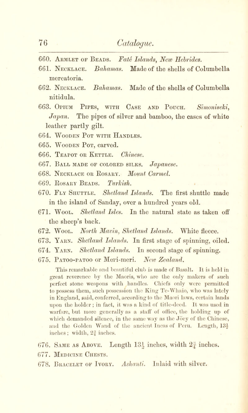 660. Armlet of Beads. Fate Islands, New Hebrides. 661. Necklace. Bahamas. Made of the shells of Columbella mercatoria. 662. Necklace. Bahamas. Made of tlie shells of Columbella nitidula. 663. Opium Pipes, with Case and Pouch. Simonisehi, Japan. The pipes of silver and bamboo, the cases of white leather partly gilt. 664. Wooden Pot with Handles. 665. Wooden Pot, carved. 666. Teapot or Kettle. Chinese. 667. Ball made of colored silks. Japanese. 668. Necklace or Bosary. Mount Carmel. 669. Eosary Beads. Turlcish. 670. Fly Shuttle. Shetland Islands. The first shuttle made in the island of Sanday, over a hundred years old. 671. Wool. Shetland Isles. In the natural state as taken off the sheep’s back. 672. Wool. North Mavin, Shetland Islands. White fleece. 673. Yarn. Shetland Islands. In first stage of spinning, oiled. 674. Yarn. Shetland Islands. In second stage of spinning. 675. Patoo-patoo or Meri-meri. New Zealand. This remarkable and beautiful club is made of Basalt. It is held in great reverence by the Maoris, who are the only makers of such perfect stone weapons with handles. Chiefs only were permitted to possess them, such possession the King Te-Whaio, who was lately in England, said, conferred, according to the Maori laws, certain lands upon the holder ; in fact, it was a kind of title-deed. It was used in warfare, but more generally as a staff of office, the holding up of which demanded silence, in the same way as the Joey of the Chinese, and the Golden Wand of the ancient Incas of Peru. Length, 131 inches; width, *2f inches. 676. Same as Above. Length 131 inches, width 2,j iuches. 677. Medicine Chests. 678. Bracelet of Ivory. Ashanti. Inlaid with silver.