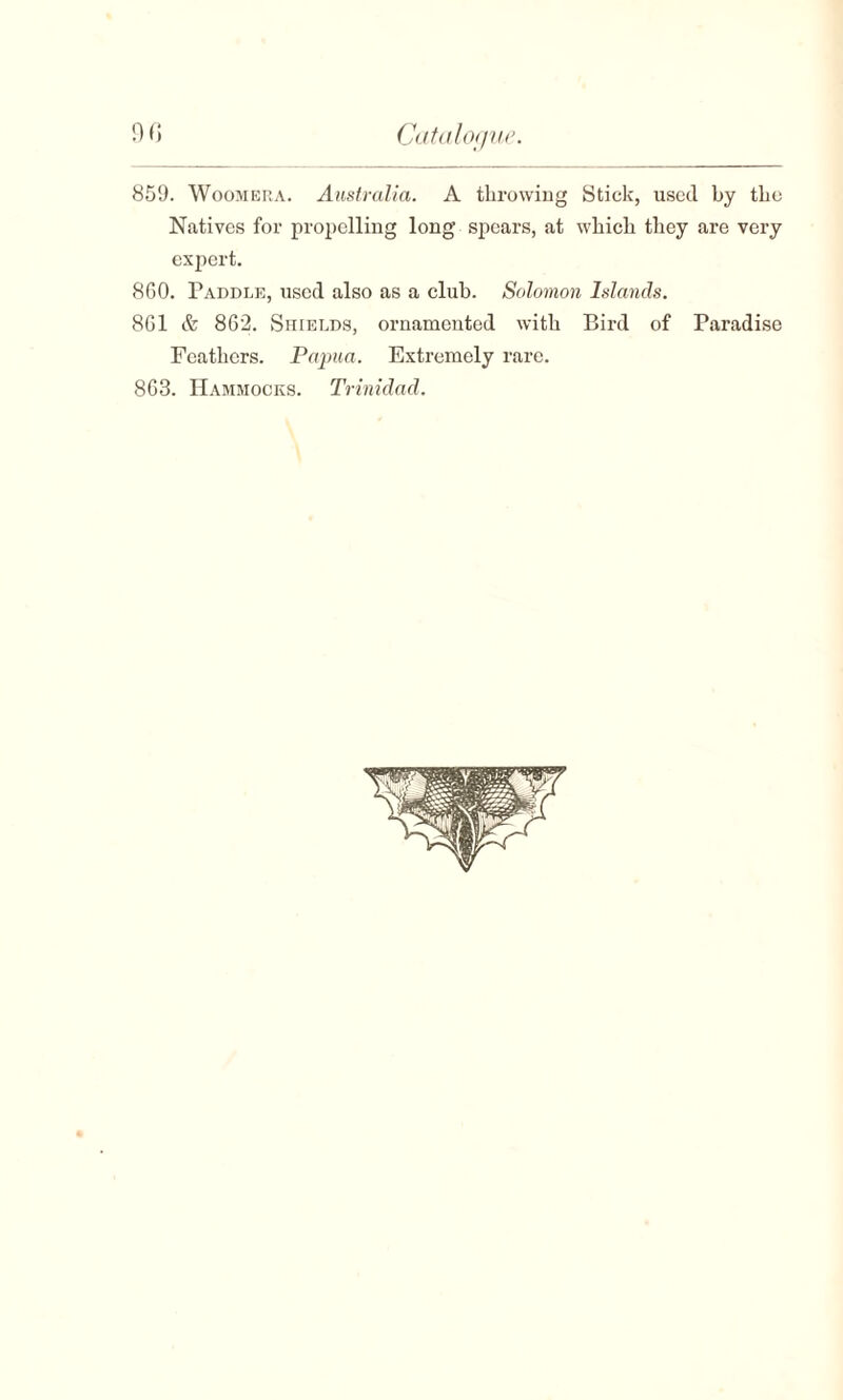 859. Woomera. Australia. A throwing Stick, used by the Natives for propelling long spears, at which they are very expert. 860. Paddle, used also as a club. Solomon Islands. 861 & 862. Shields, ornamented with Bird of Paradise Feathers. Papua. Extremely rare. 863. Hammocks. Trinidad.