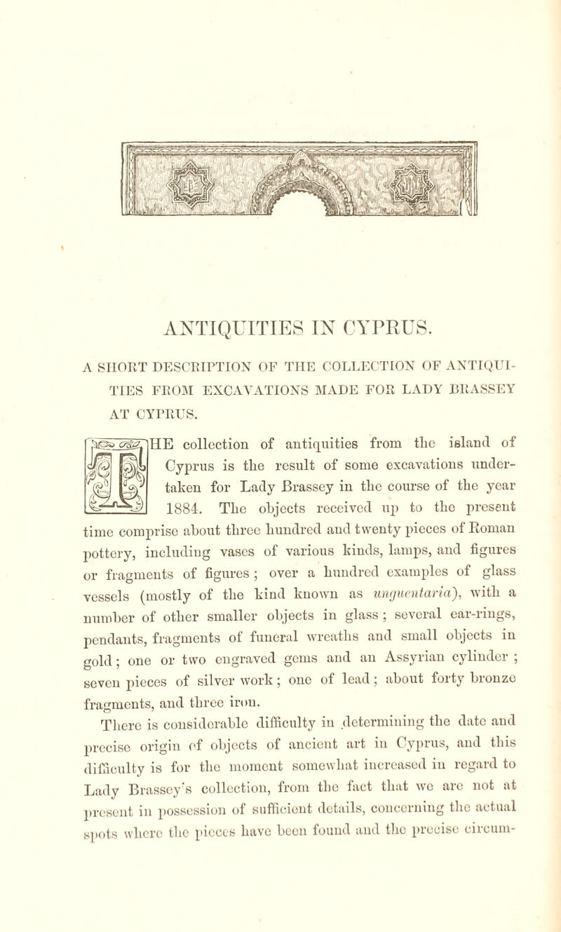 A SHORT DESCRIPTION OF THE COLLECTION OF ANTIQUI¬ TIES FROM EXCAVATIONS MADE FOR LADY BRASSEY AT CYPRUS. HE collection of antiquities from tlie island of Cyprus is the result of some excavations under¬ taken for Lady Brassey in the course of the year 1884. The objects received up to the present time comprise about three hundred and twenty pieces of Roman pottery, including vases of various kinds, lamps, and figures or fragments of figures ; over a hundred examples of glass vessels (mostly of the kind known as unguentaria'), with a number of other smaller objects in glass ; several ear-rings, pendants, fragments of funeral wreaths and small objects in gold; one or two engraved gems and an Assyrian cylinder ; seven pieces of silver work; one of lead ; about forty bronze fragments, and three iron. There is considerable difficulty in determining the date and precise origin of objects of ancient art in Cyprus, and this difficulty is for the moment somewhat increased in regard to Lady Brassey's collection, from the fact that we are not at present m possession of sufficient details, concerning the actual spots where the pieces have been found and the piccise ciicum-