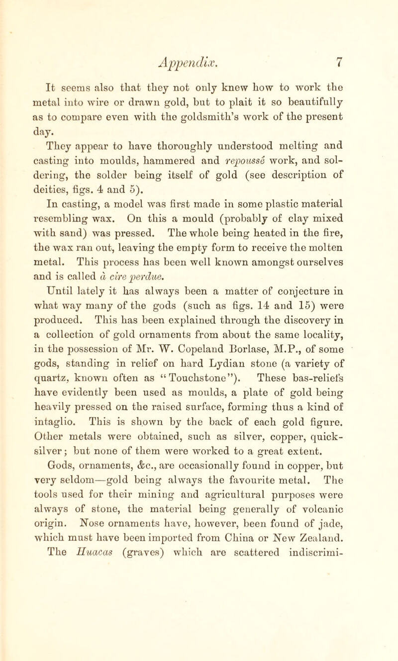 It seems also that they not only knew how to work the metal into wire or drawn gold, but to plait it so beautifully as to compare even with the goldsmith’s work of the present day. They appear to have thoroughly understood melting and casting into moulds, hammered and repousse woi’k, and sol¬ dering, the solder being itself of gold (see description of deities, figs. 4 and 5). In casting, a model was first made in some plastic material resembling wax. On this a mould (probably of clay mixed with sand) was pressed. The whole being heated in the fire, the wax ran out, leaving the empty form to receive the molten metal. This process has been well known amongst ourselves and is called a cire perdue. Until lately it has always been a matter of conjecture in what way many of the gods (such as figs. 14 and 15) were produced. This has been explained through the discovery in a collection of gold ornaments from about the same locality, in the possession of Mr. W. Copeland Borlase, M.P., of some gods, standing in relief on hard Lydian stone (a variety of quartz, known often as “Touchstone”). These bas-reliefs have evidently been used as moulds, a plate of gold being heavily pressed on the raised surface, forming thus a kind of intaglio. This is shown by the back of each gold figure. Other metals were obtained, such as silver, copper, quick¬ silver ; but none of them were worked to a great extent. Gods, ornaments, &c., are occasionally found in copper, but very seldom—gold being always the favourite metal. The tools used for their mining and agricultural purposes were always of stone, the material being generally of volcanic origin. Nose ornaments have, however, been found of jade, which must have been imported from China or New Zealand. The Uuacas (graves) which are scattered indiscrimi-