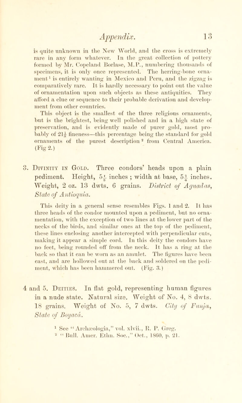 is quite unknown in the New World, and the cross is extremely rare in any form whatever. In the great collection of pottery formed by Mr. Copeland Borlase, M.P., numbering thousands of specimens, it is only once represented. The herring-bone orna¬ ment 1 is entirely wanting in Mexico and Peru, and the zigzag is comparatively rare. It is hardly necessary to point out the value of ornamentation upon such objects as these antiquities. They afford a clue or sequence to their probable derivation and develop¬ ment from other countries. Tins object is the smallest of the three religious ornaments, but is the brightest, being well polished and in a high state of preservation, and is evidently made of purer gold, most pro¬ bably of 21^ fineness—this percentage being the standard for gold ornaments of the purest description2 from Central America. (Fig 2.) 3. Divinity in Gold. Three condors’ heads upon a plain pediment. Height, inches ; width at base, inches. Weight, 2 oz. 13 dwts. 6 grains. District of Aguadas, State of Antioquia. This deity in a general sense resembles Figs. 1 and 2. It has three heads of the condor mounted upon a pediment, but no orna¬ mentation, with the exception of two lines at the lower part of the necks of the birds, and similar ones at the top of the pediment, these lines enclosing another intercepted with perpendicular cuts, making it appear a simple cord. In this deity the condors have no feet, being rounded off from the neck. It has a ring at the back so that it can be worn as an amulet. The figures have been cast, and are hollowed out at the back and soldered on the pedi¬ ment, which has been hammered out. (Fig. 3.) 4 and 5. Deities. In flat gold, representing human figures in a nude state. Natural size. Weight of No. 4, 8 dwts. 18 grains. Weight of No. 5, 7 dwts. City of Funja, State of Boyaca. 1 See “ Archseologia,” vol. xlvii., It. I*. Greg. 2 “ Bull. Amer. Etlm. Koc.,” Oct., 1860, p. 21.
