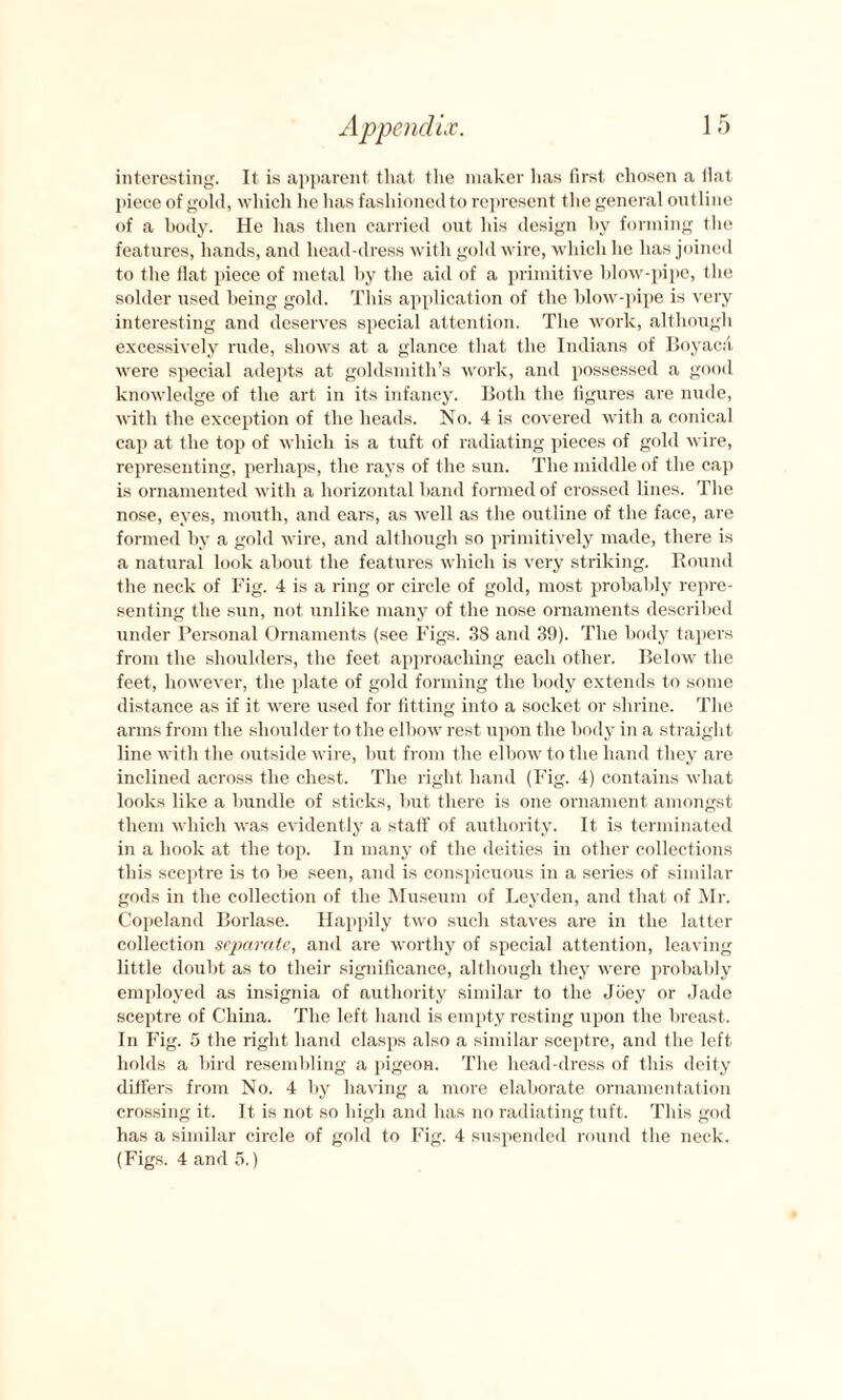 interesting. It is apparent that the maker has first chosen a fiat piece of gold, which he has fashioned to represent the general outline of a body. He has then carried out his design l>y forming the features, hands, and head-dress with gold wire, which he has joined to the fiat piece of metal by the aid of a primitive blow-pipe, the solder used being gold. This application of the blow-pipe is very interesting and deserves special attention. The work, although excessively rude, shows at a glance that the Indians of BoyacA were special adepts at goldsmith’s work, and possessed a good knowledge of the art in its infancy. Both the figures are nude, with the exception of the heads. No. 4 is covered with a conical cap at the top of which is a tuft of radiating pieces of gold wire, representing, perhaps, the rays of the sun. The middle of the cap is ornamented with a horizontal band formed of crossed lines. The nose, eyes, mouth, and ears, as well as the outline of the face, are formed by a gold wire, and although so primitively made, there is a natural look about the features which is very striking. Round the neck of Fig. 4 is a ring or circle of gold, most probably repre¬ senting the sun, not unlike many of the nose ornaments described under Personal Ornaments (see Figs. 38 and 39). The body tapers from the shoulders, the feet approaching each other. Below the feet, however, the plate of gold forming the body extends to some distance as if it were used for fitting into a socket or shrine. The arms from the shoulder to the elbow rest upon the body in a straight line with the outside wire, but from the elbow to the hand they are inclined across the chest. The right hand (Fig. 4) contains what looks like a bundle of sticks, but there is one ornament amongst them which was evidently a start’ of authority. It is terminated in a hook at the top. In many of the deities in other collections this sceptre is to be seen, and is conspicuous in a series of similar gods in the collection of the Museum of Leyden, and that of Mr. Copeland Borlase. Happily two such staves are in the latter collection separate, and are worthy of special attention, leaving little doubt as to their significance, although they were probably employed as insignia of authority similar to the Joey or Jade sceptre of China. The left hand is empty resting upon the breast. In Fig. 5 the right hand clasps also a similar sceptre, and the left holds a bird resembling a pigeon. The head-dress of this deity differs from No. 4 by having a more elaborate ornamentation crossing it. It is not so high and has no radiating tuft. This god has a similar circle of gold to Fig. 4 suspended round the neck. (Figs. 4 and 5.)