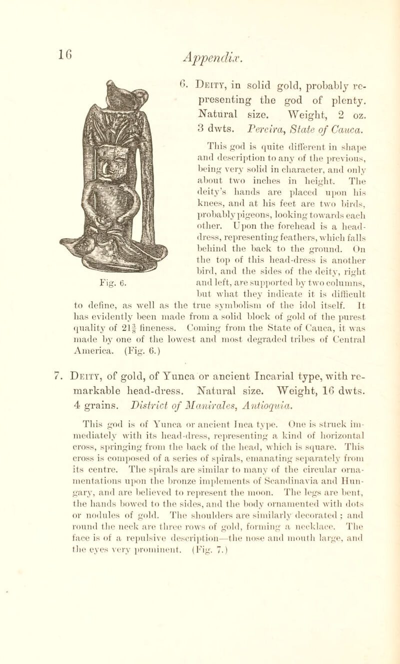6. Deity, in solid gold, probably re¬ presenting the god of plenty. Natural size. Weight, 2 oz. 3 dwts. Pereira, State of Cauca. Tliis god is quite different in shape and description to any of the previous, being very solid in character, and only about two inches in height. The deity’s hands are placed upon his knees, and at his feet are two birds, probably pigeons, looking towards each other. Upon the forehead is a head¬ dress, representing feathers, which falls behind the hack to the ground. On the top of this head-dress is another bird, and the sides of the deity, right Fig. 6. and left, are supported by two columns, hut what they indicate it is difficult to define, as well as the true symbolism of the idol itself. It has evidently been made from a solid block of gold of the purest quality of 21§ fineness. Coming from the State of Cauca, it was made by one of the lowest and most degraded tribes of Central America. (Fig. 6.) Deity, of gold, of Yunca or ancient Incarial type, with re¬ markable head-dress. Natural size. Weight, 16 dwts. 4 grains. District of Manirales, Antioquia. This god is of Yunca or ancient Inca type. One is struck im¬ mediately with its head-dress, representing a kind of horizontal cross, springing from the back of the head, which is square. This cross is composed of a series of spirals, emanating separately from its centre. The spirals are similar to many of the circular orna¬ mentations upon the bronze implements of Scandinavia and Hun¬ gary, and are believed to represent the moon. The legs are bent, the hands bowed to the sides, and the body ornamented with dots or nodules of gold. The shoulders are similarly decorated ; and round the neck are three rows of gold, forming a necklace. The face is of a repulsive description—the nose and mouth large, and