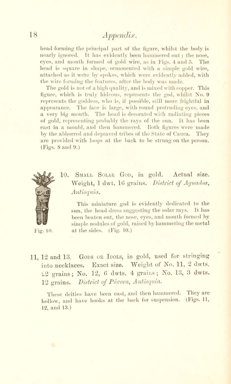 head forming the principal part of the figure, whilst the body is nearly ignored. It has evidently been hammered out; the nose, eyes, and mouth formed of gold wire, as in Figs. 4 and 5. The head is square in shape, ornamented with a simple gold wire, attached as it were by spokes, which were evidently added, with the wire forming the features, after tlie body was made. The gold is not of a high quality, and is mixed with copper. This figure, which is truly hideous, represents the god, whilst No. 9 represents the goddess, who is, if possible, still more frightful in appearance. The face is large, with round protruding eyes, and a very big mouth. The head is decorated with radiating pieces of gold, representing probably the rays of the sun. It has been cast in a mould, and then hammered. Both figures were made by the abhorred and depraved tribes of the State of Cauca. They are provided with loops at the back to be strung on the person. (Figs. 8 and 9.) 10. Small Solar God, in gold. Actual size. Weight, 1 dvvt. 10 grains. District of Acjuaclas, Antioquia. Fig. io. This miniature god is evidently dedicated to the sun, the head-dress suggesting the solar rays. It has been beaten out, the nose, eyes, and mouth formed by simple nodules of gold, raised by hammering the metal at the sides. (Fig. 10.) 11, 12 and 13. Gods or Idols, in gold, used for stringing into necklaces. Exact size. Weight of No. 11, 2 dwts. 22 grains; No. 12, G dwts. 4 grains; No. 13, 3 dwts. 12 grains. District of Pacorci, Antioquia. These deities have been cast, and then hammered. They are hollow, and have hooks at the back for suspension. (Figs. 11, 1*2, and 18.)