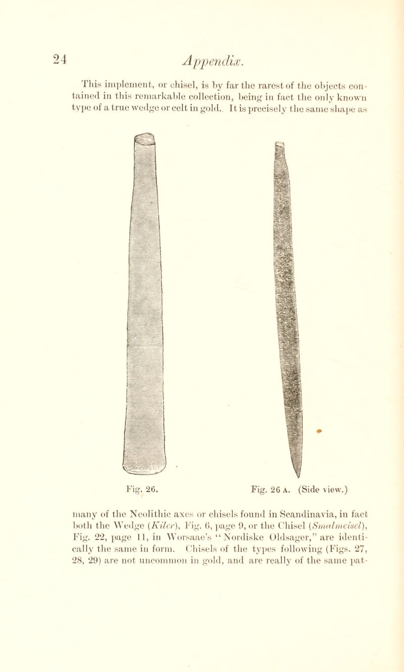 A ppenclix, This implement, or chisel, is hy far the rarest of the objects con¬ tained in this remarkable collection, being in fact the only known type of a true wedge or celt in gold. It is precisely the same shape as many of the Neolithic axes or chisels found in Scandinavia, in fact both the Wedge (Kiler), Fig. (i, page 9, or the Chisel (Snutlmeiscl), Fig. 22, page 11, in Worsaae’s “Nordiske Oldsager,” are identi¬ cally the same in form. Chisels of the types following (Figs. 27, 28, 29) are not uncommon in gold, and are really of the same pat-