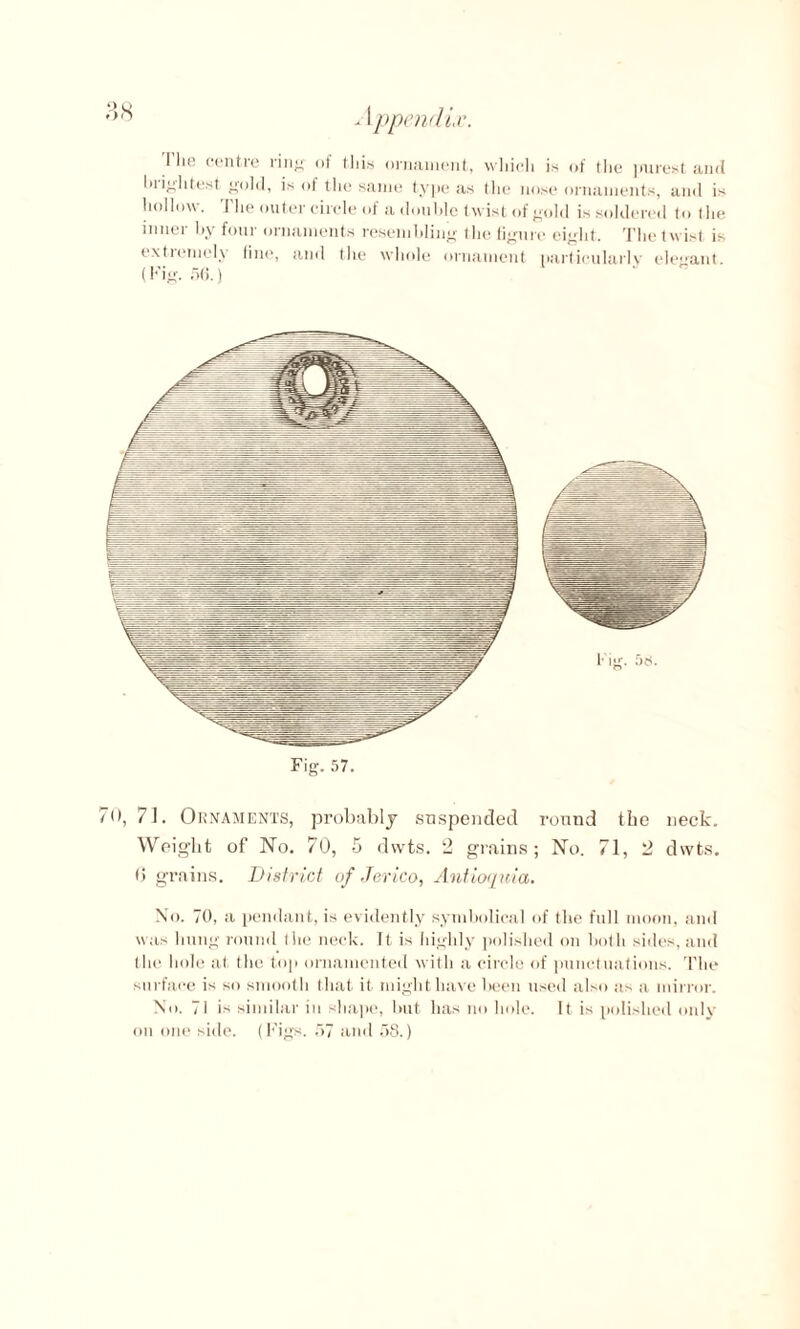 -1ppendLc. I lie centre ring of this ornament, wliich is of the jnirest and lui^htest {told, is ol the same type as the nose ornaments, and is hollow. I'lie outer circle of a double twist of gold is soldered to the inner by four ornaments resembling the figure eight. The twist is extremely fine, and the whole ornament particularly elegant (Fig. 56.) l ig. 56. Fig. 57. 70, 71. Ornaments, probably suspended round the neck. Weight of No. 70, 5 dwts. 2 grains; No. 71, 2 dwts. 6 grains. District of .Terico, Antioquia. No. 70, a pendant, is evidently symbolical of the full moon, and was hung round the neck. It is highly polished on both sides, and the hole at the top ornamented with a circle of punctuations. The surface is so smooth that it might have been used also as a mirror. No. 71 is similar in shape, but has no hole. It is polished only on one side. (Figs. 57 and 58.)