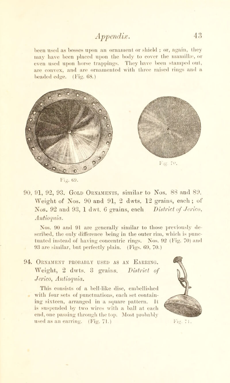 been used as bosses upon an ornament or shield ; or, again, they may have been placed upon the body to cover the mamilhe, or even used upon horse trappings. They have been stamped out, are convex, and are ornamented with three raised rings and a beaded edge. (Fig. 68.) Fig. 69. 90. 91, 92, 93. Gold Ornaments, similar to Nos. 88 and 89. Weight of Nos. 90 and 91, 2 dwts. 12 grains, each ; of Nos. 92 and 93, 1 dwt. G grains, each District of Jerico, Antioquia. Nos. 90 and 91 are generally similar to those previously de¬ scribed, the only difference being in the outer rim, which is punc¬ tuated instead of having concentric rings. Nos. 92 (Fig. 70) and 93 are similar, but perfectly plain. (Figs. Of), 70. 94. Ornament probably used as an Earring. Weight, 2 dwts. 3 grains. District of Jerico, Antioquia. This consists of a bell-like disc, embellished with four sets of punctuations, each set contain¬ ing sixteen, arranged in a square pattern. It is suspended by two wires with a ball at each end, one passing through the top. Most probably used as an earring. (Fig. 71.)