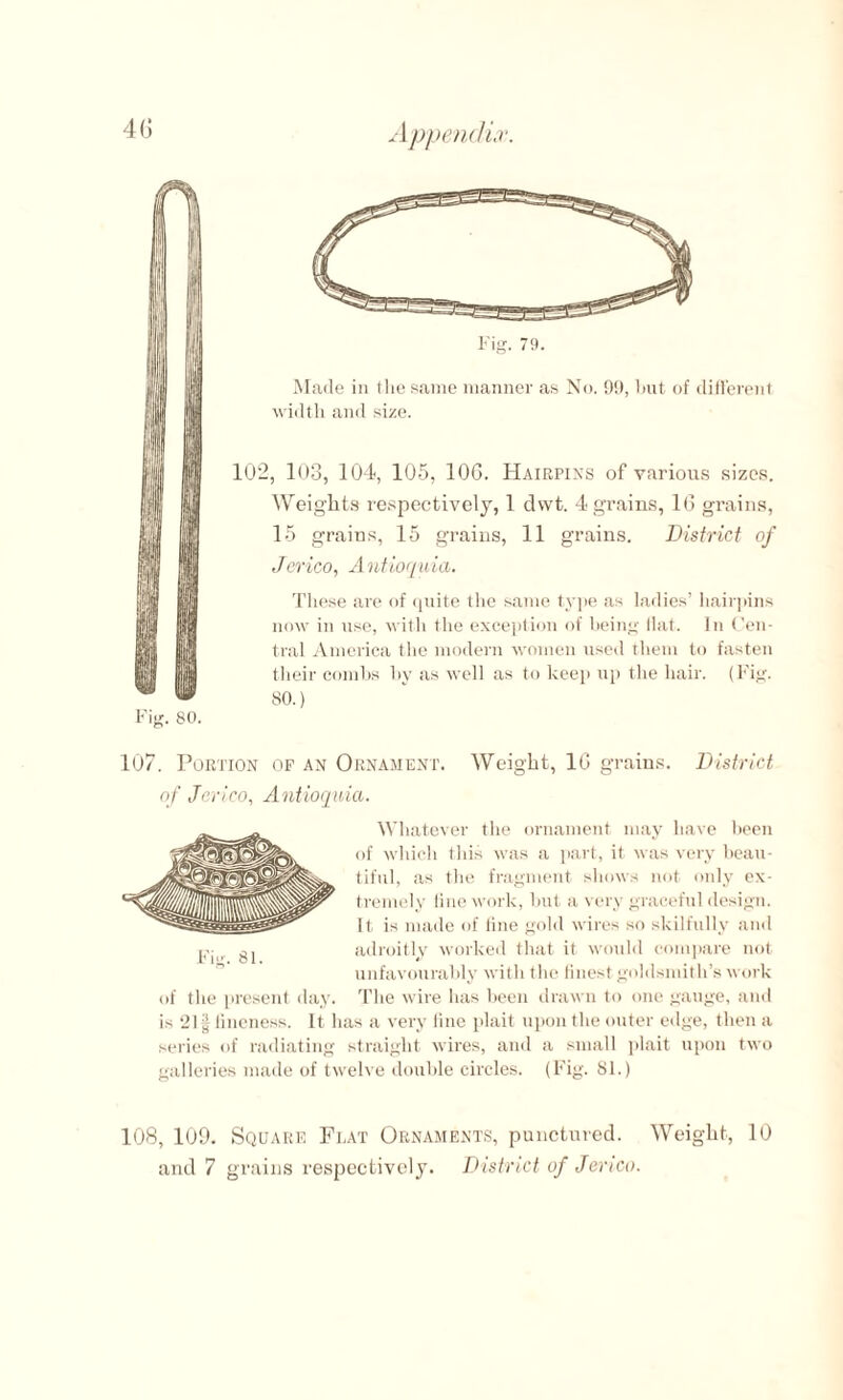 Fig. 80. Fig. 79. Made in the same manner as No. 99, but of different width and size. 102, 103, 104, 105, 106. Hairpins of various sizes. Weights respectively, 1 dwt. 4 grains, 16 grains, 15 grains, 15 grains, 11 grains. District of Jerico, Antioquia. These are of quite the same type as ladies’ hairpins now in use, with the exception of being flat. In Cen¬ tral America the modern women used them to fasten their combs by as well as to keep up the hair. (Fig. 80.) 107. Portion op an Ornament. Weight, 16 grains. District of Jerico, Antioquia. Whatever the ornament may have been of which this was a part, it was very beau¬ tiful, as the fragment shows not only ex¬ tremely line work, but a very graceful design, it is made of line gold wires so skilfully and adroitly worked that it would compare not unfavourably with the finest goldsmith’s work The wire has been drawn to one gauge, and is 21| fineness. It lias a very fine plait upon the outer edge, then a series of radiating straight wires, and a small plait upon two galleries made of twelve double circles. (Fig. 81.) 108, 109. Square Feat Ornaments, punctured. Weight, 10 and 7 grains respectively. District of Jerico. Fig. 81. of the present day.