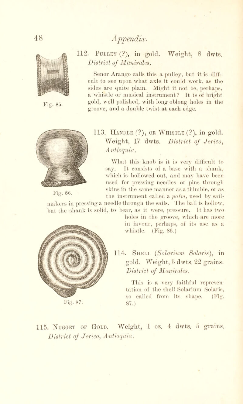 Fig. 85. 112. Pulley (?), in gold. Weight, 8 dwts. District of Manirales. Senor Arango calls this a pulley, hut it is diffi¬ cult to see upon what axle it could work, as the sides are quite plain. Might it not he, perhaps, a whistle or musical instrument? It is of bright gold, well polished, with long oblong holes in the groove, and a double twist at each edge. Fig. 86. 113. Handle f?), or Whistle (?), in gold. Weight, 17 dwts. District of Jerico, Antioquia. What this knob is it is very difficult to say. It consists of a base with a shank, which is hollowed out, and may have been used for pressing needles or pins through skins in the same manner as a thimble, or as the instrument called a palm, used by sail- makers in pressing a needle through the sails. The ball is hollow, but the shank is solid, to bear, as it were, pressure. It has two holes in the groove, which are more in favour, perhaps, of its use as a whistle. (Fig. 86.) 114. Shell (Solarium Solaris), in gold. Weight, 5 dwts. 22 grains. District of Manirales. This is a very faithful represen¬ tation of the shell Solarium Solaris, so called from its shape. (Fig. ST.) Fig. 87. 115. Nugget of Gold. Weight, 1 oz. 4 dwts. 5 grains. District of Jerico, Antioquia.