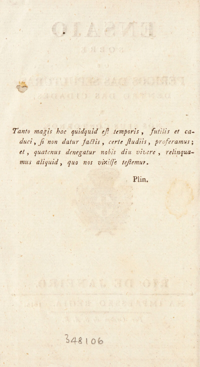 Tanto magis hoc quidquid cjl temporis , futilis et ca- daci > Jì non datur jaffis , certe Jiudiìs , proferamus ; et , quatcnus denegatur nabis diu vigere , relmqua- mus ali quid y quo nos vixifje tejìemur, Plin. ”^48 I Ob