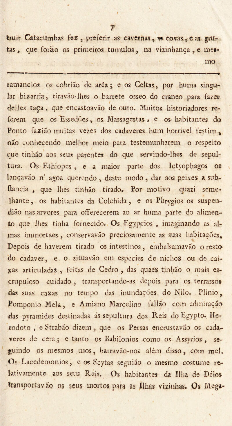 tíuir Catacumbas fez , preferir as cavernas, covas, e as gru- tas , que forão os primeiros tiimulos, na vizinhança , e mei- v.' mo ramaneios os cobrião de area ; e os Celtas, por huma singu- lar bizarria, tiravao-lhes o barrete osseo do craneo para fazer dell es taça, que encastoavão de ouro. Muitos historiadores re- ferem que os Essedões, os Massagestas » e os habitantes do Ponto fazião muitas vezes dos cadaveres hum horrivel festim , não conhecendo melhor meio para testemunharem o respeito que tinhão aos seus parentes do que servindo-lhes de sepul- tura. Os Ethiopes , e a maior parte dos Ictyophagos os lançavao ri agoa querendo , deste modo, dar aos peixes a sub- fiancia , que lhes tinhão tirado. Por motivo quazi seme- lhante , os habitantes da Colchida , e os Phrygios os suspen- dião nas arvores para offerecerem ao ar huma parte do alimen- to que lhes tinha fornecido. Os Egypcios , imaginando as al- mas immortaes , conservavão preciosamente as suas habitações* Depois de haverem tirado os intestinos, embalsamavão o resta do cadaver, e o situavão em espccies de nichos ou de cai- xas articuladas , feitas de Cedro , das quaes tinhão o mais es- crupuloso cuidado , transportando-as depois para os terrasso* das suas cazas no tempo das inundações do Nilo. Plinio, Pomponio Mela, e Amiano Marcelino fallão com admiração das pyramides destinadas ás sepultura dos Reis do Egypto. He- rodoto , e Strabão dizem , que os Persas encrustavão os cada- veres de cera ; e tanto os Babilónios como os Assyrios , se- guindo 03 mesmos usos, barravão-nos além disso, com mel. Os Lacedemonios, e os Scytas seguião o mesmo costume re- lativamente aos seus Reis. Os habitantes da Ilha de Délos transportavão os seus mortos para as Ilhas vizinhas. Os Mega-