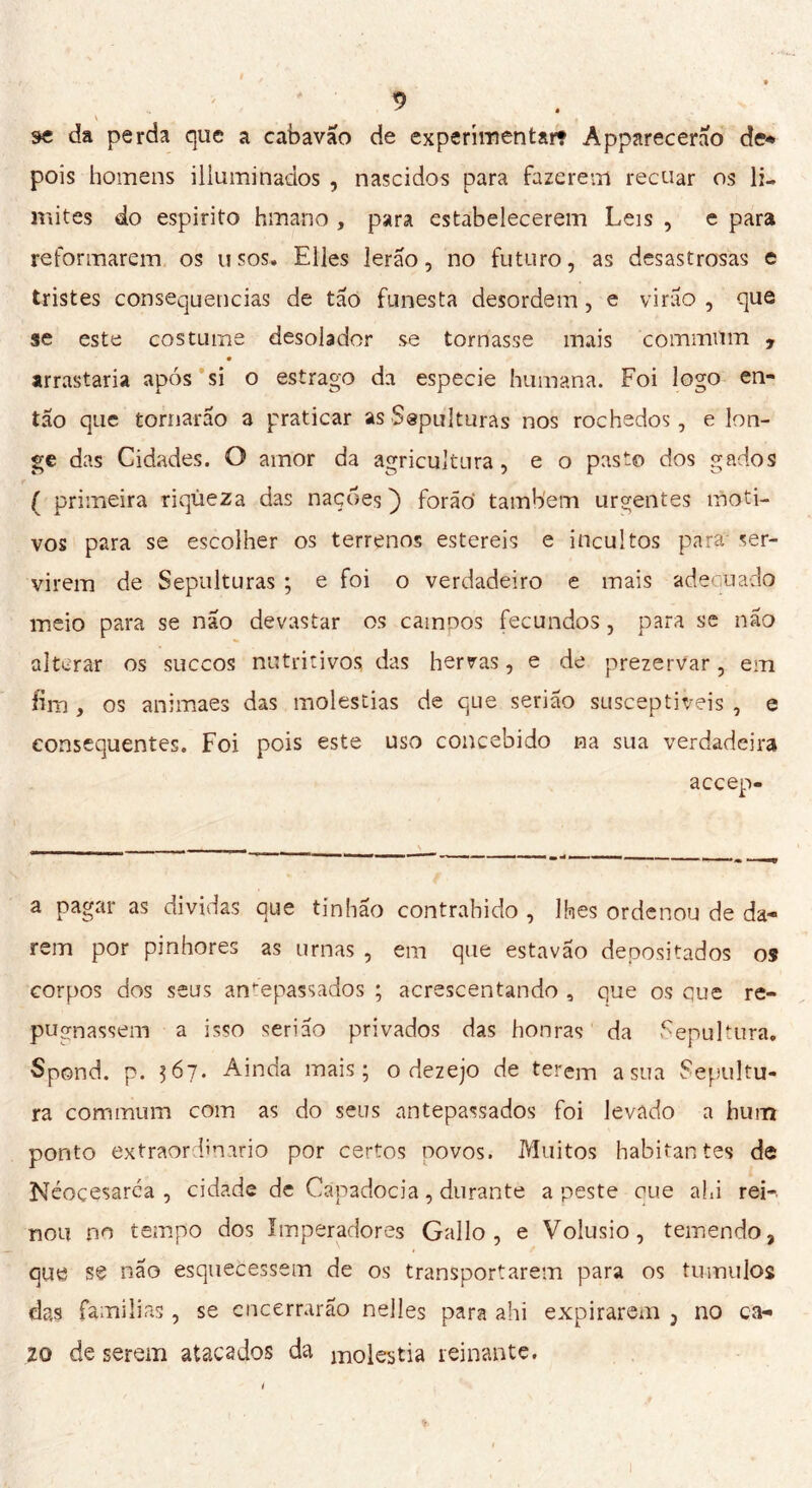 se da perda que a cabavão de experimentar? Apparecerao de* pois homens illuminados , nascidos para fazerem recuar os li- mites do espirito binano , para estabelecerem Leis , e para reformarem os usos. Elles lerão, no futuro, as desastrosas e tristes consequências de tão funesta desordem, e virão , que se este costume desolador se tornasse mais commUm , arrastaria após si o estrago da especie humana. Foi logo en- tão que tornarão a praticar as Sepulturas nos rochedos, e lon- ge das Cidades. O amor da agricultura, e o pasto dos gados ( primeira riqueza das naçdes ) forão também urgentes moti- vos para se escolher os terrenos estereis e incultos para ser- virem de Sepulturas ; e foi o verdadeiro e mais adequado meio para se não devastar os campos fecundos, para se não alterar os suecos nutritivos das hervas, e de prezervar, em fim , os animaes das moléstias de que serião susceptíveis , e consequentes. Foi pois este uso concebido na sua verdadeira accep- a pagar as dividas que tinhão contraindo , lhes ordenou de da- rem por pinhores as urnas , em que estavão depositados os corpos dos seus antepassados ; acrescentando , que os que re- pugnassem a isso serião privados das honras da Sepultura. Spond. p. 567* Ainda mais; o dezejo de terem asna Sepultu- ra commum com as do seus antepassados foi levado a hum ponto extraordinario por certos novos. Muitos habitantes de Néoçesaréa , cidade de Capadócia, durante a peste eue ahi rei- nou no tempo dos imperadores Gallo, e Volusio, temendo, que se não esquecessem de os transportarem para os tn mulos das fami li as, se encerrarão nelles para ahi expirarem 3 no ca- ZQ de serem atacados da molestia reinante. r