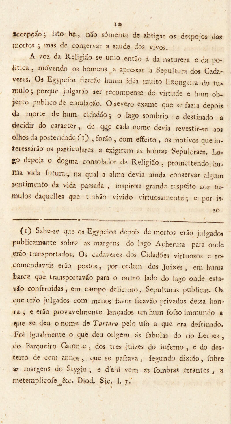 3ccep.çao ; isto hf, nao sómente de abrigar os despojos dos mortes ; mas de conservar a saude dos vivos. A voz da Religião se unio então á da natureza e da po- etica , movendo os homens a apressar a Sepultura dos Cadá- veres. Os Egypcios fizerau huma idèa muito lizongeira do tu- mulo ; porque julgarão ser recompensa de virtude e hum ob- jecto publico de emulação. O severo exame que se fazia depois da morte de hum cidadão ; o lago sombrio c destinado a decidir do caracter, de q^e cada nome devia revestir-se aos olhos da posteridade ( 1} , forão , com effe ito , os motivos que in- teressarão os particulares a exigirem as honras Sepulcraes. Lo- go depois o dogma consolador da Religião , promettendo hu- ma vida futura , na qual a alma devia ainda conservar algum sentimento da vida passada , inspirou grande respeito aos tu- mulos daquelles que tinhão vivido virtuosamente; e por is- so ; (O Sabe-se que os-Egypcios depois de mortos erão julgados publicamante sobre as margens do lago Acherusa para onde erão transportados. Os cadavcres dos Cidadoes virtuosos e re- comendaveis erao postos, por ordem dos Juizes, em huma bare? que transportavão para o outro lado do la*o onde esta- vão conitruidas, em campo delicioio, Sepulturas publicas. Os que erão julgados com menos favor ficavao privados dessa hon- ra , e erão provavelmente lançados em hum fofso immundo a que se deu o nome de Tartaro pelo ufo a que era deftinado. Foi igualmente o que deu origem ás fabulas do rio Lethes , do Barqueiro Caronte, dos très juizes do inferno, e do des- terro de cem annos, que se pafsava t íegundo dizião, fobre as margens do Stygio ; e d ahi vem as fombras errantes , a