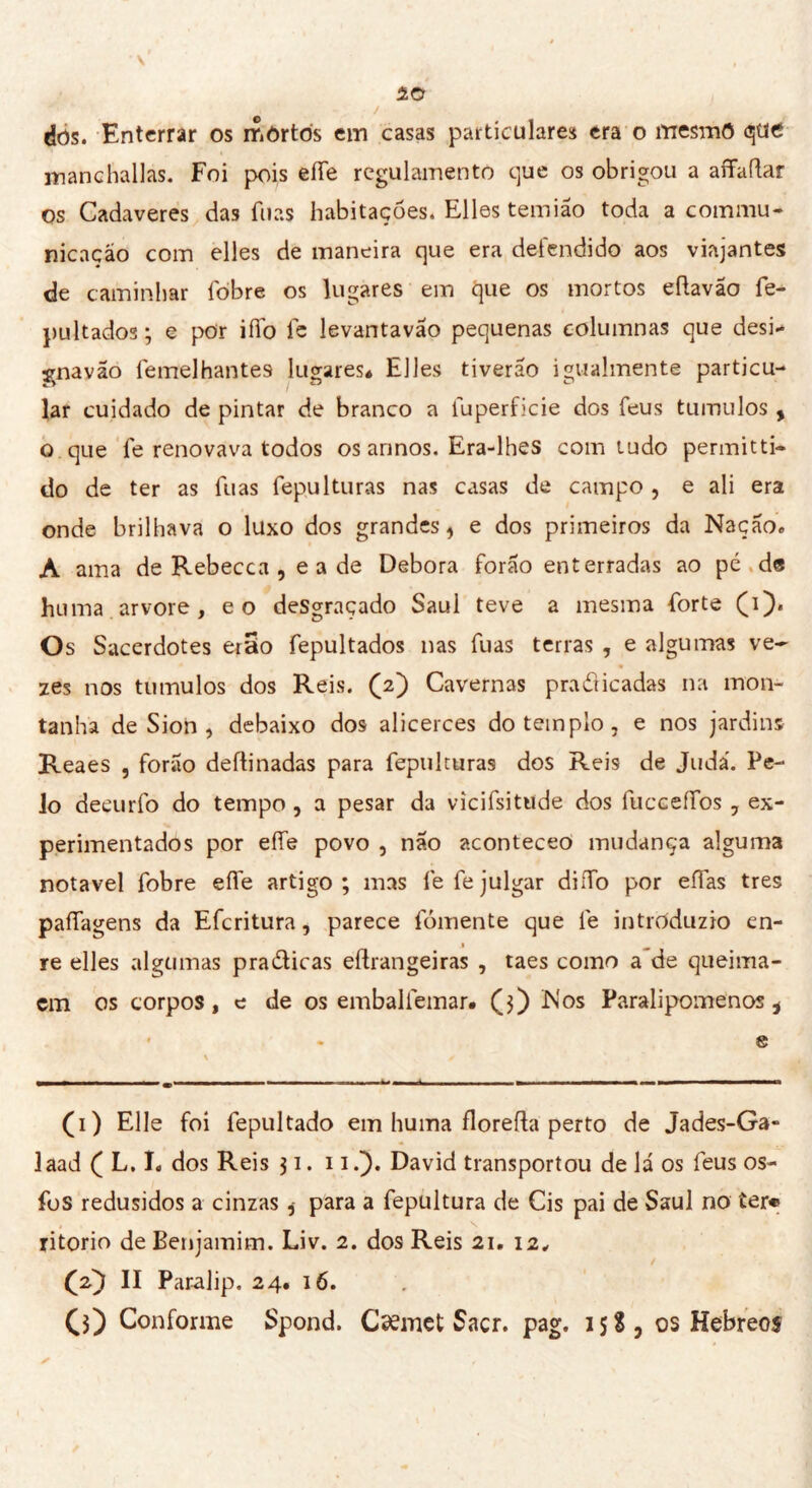 dôs. Enterrar os mortos em casas particulares era o rrresmô que manchadas. Foi pois eíTe regulamento que os obrigou a aíTaftar os Cadaveres das luas habitações. Elles temião toda a commu- nicaçáo com elles de maneira que era defendido aos viajantes de caminhar fòbre os lugares em que os mortos eftavão fe- pultado3; e por iffo fe levantavão pequenas eolumnas que desi- írnavão femelhantes lugares* Elles ti verão igualmente particu- lar cuidado de pintar de branco a luperficie dos feus tumulos , o que le renovava todos os annos. Era-lhes com tudo permitti- do de ter as fuas fepulturas nas casas de campo , e ali era onde brilhava o luxo dos grandes, e dos primeiros da Nação» A ama de Rebecca , e a de Debora forão enterradas ao pé de huma arvore, eo desgraçado Saul teve a mesma forte (i). Os Sacerdotes erao fepultados nas fuas terras , e algumas ve- zes nos tumulos dos Reis. (2) Cavernas pradicadas na mon- tanha de Sion , debaixo dos alicerces do templo, e nos jardins Reaes , forao deflinadas para fepulturas dos Reis de Judá. Pe- lo deçurfo do tempo , a pesar da vicifsitude dos fuccefíbs , ex- perimentados por effe povo , não aconteceo mudança alguma notável fobre effe artigo; mas fe fe julgar diífo por eífas très paífagens da Efcritura, parece fomente que fe intròduzio en- 1 ^ re elles algumas pradicas eftrangeiras , taes como a de queima- cm os corpos, e de os emballemar. (j) Nos Paralipomenos i • . 8 (1) Elle foi fepultado em huma florefta perto de Jades-Ga» laad ( L, I» dos Reis 31. 11David transportou de lá os feus os- fos redusidos a cinzaspara a fepultura de Cis pai de Saul no ter® ritorio de Benjamim. Liv. 2. dos Reis 21. i2„ (2) II Paralip. 24. 16. G) Conforme Spond. Cæmet Sacr. pag. 15S, os Hebreos