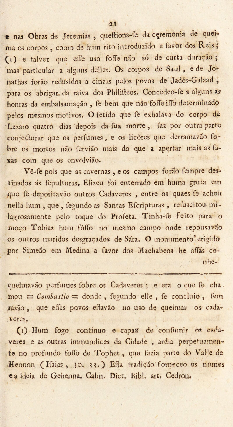 t nas Obras de Jeremias , queftiona-fe da ceremoma de quei- ma os corpos , como de hum rito introduzido a favor dos Reis 3 (d) e talvez que effe uso fofTe não só de curta duração ; mas particular a alguns delles. Os corpos de Saul , e de Jo- nathas forão redusidos a cinzas pelos povos de Jadés-Galaad , para os abrigar da raiva dos Philifteos. Concedeo-fe a alguns as honras da embalsamação , fe bein que não foíTe iíTo determinado pelos mesmos motivos. O fetido que fe exhalava do corpo de Lazaro quatro dias depois da fu a morte, faz por outra parte conjedlurar que os perfumes, e os licores que derramavão fo- bre os mortos não fervião mais do que a apertar mais as fa- xas com que os envolviao. Vê-fe pois que as cavernas, eos campos forão fempre des- tinados ás fepulturas. Elizeu foi enterrado em huma gruta em que fe depositavao outros Cadaveres , entre os quaes fe achou nella hum , que , fegundo as Santas Efcripturas , refuscitou mi- lagrosamente pelo toque do Profeta. Tinha-fe feito para o moço Tobias hum fôífo no mesmo campo onde repousa vão os outros maridos desgraçados de Sara. O monumento'erigido por Simeão em Medina a favor dos Machabeos he afias co- ti he- queimavão perfumes fobre os Cadaveres ; e era o que fe cha. mou — Combustio zz donde , fegundo elle , fe conciuio , fem jazão , que effcs povos eílavão no uso de queimar os cada- veres. (i) Hum fogo continuo e capas de eonfumir os cada- veres e as outras immundices da Cidade , ardia perpetuamen- te no profundo foífo de Tophet, que fazia parte do Valle de Hennon ( Ifaias , 30. 33.) Eíla tradição forneceo os nomes ca ideia de Gehejnna. Cairn. Dict, Bibh art. Cedron.