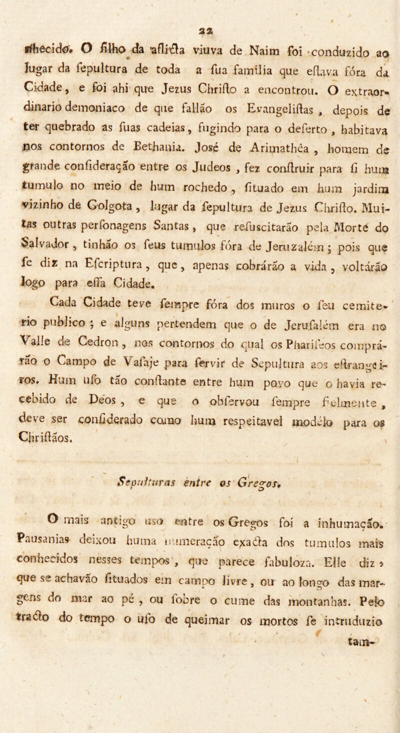 3* rihecido. O filho da 'aflija viuva de Naim foi conduzido ao lugar da fepultura de toda a fua família que eftava fora da Cidade, e foi ahi que Jezus Chrifto a encontrou. O extraor- dinario demoniaco de que fallão os Evangeliftas , depois de ter quebrado as fuas cadeias, fugindo para o deferto, habitava nos contornos de Bethania. José de Arimathêa , homem de grande confideraçao entre os Judeos , fez conilruir para fi hum tumulo no meio de hum rochedo , íituado eia hum jardim vizinho de Golgota , lugar da fepultura de Jezus Chrido. Mui- tas outras penonagens Santas, que refuscitarao pela Morte do Salvador , tinhâo os feus tumulo» fura de Jeruzalém ; pois que fe diz na Efcriptura , que, apenas cobra'rao a vida , voltarlo logo para effa Cidade. Cada Cidade teve Tempre fora dos muros o feu cernite- rio publico ; e alguns pertendem que o de Jerufalém era no Valle de Cedron , nos contornos do qual os Pharifeos compra- lo o Campo de \ afa je para fervir de Sepultura aos effrange i- ros. Hum ufo tão confante entre hum povo que o havia re- cebido de Peos , e que o obfervou Tempre f cimente , deve ser coiidderado corno hum respeitável modélo para os Cfridãos, Sepulturas entre os Gregos, Ornais antigo uso entre os Gregos foi a inhumação. Pausania* deixou huma numeração exadia dos tumulos mais conhecidos nesses tempos, que parece fabulosa. Elle diz» que se achavao fituados em campo livre, ou ao longo das mar- gens do mar ao pé , ou fonre o cume das montanhas. Pelo tra dio do tempo o ufo de queimar os mortos fe intruduzio tain-