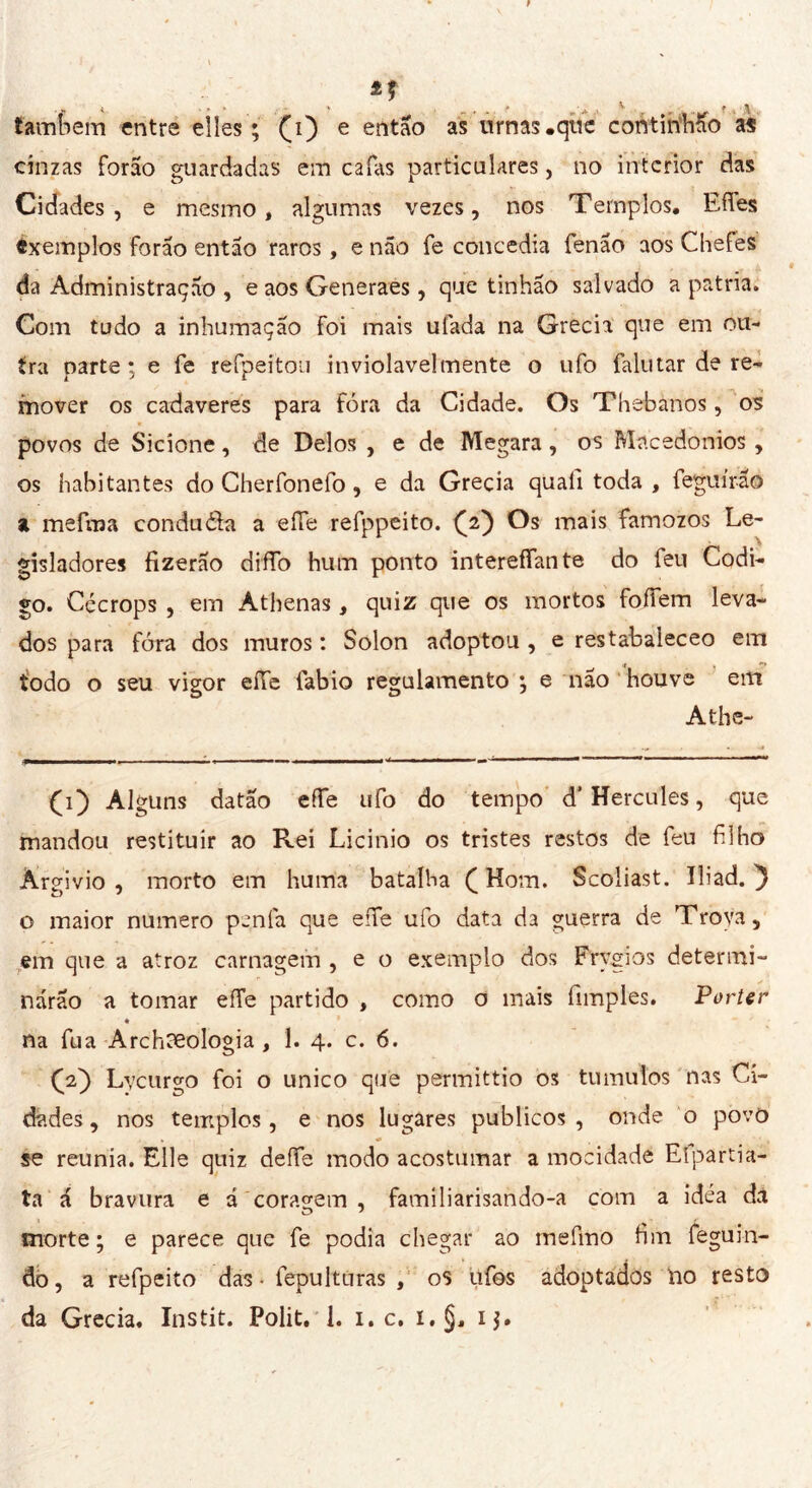 fambem entre elles; Çi) e então as urnas .que continhão as cinzas forão guardadas em cafas particulares, no interior das Cidades, e mesmo, algumas vezes, nos Templos, Eftes éxemplos forão então raros, e não fe concedia fenão aos Chefes da Administração , e aos Generaes, que tinhão salvado a patria. Com tudo a inhumaçao foi mais ufada na Grecia que em ou- tra parte; e fe refpeitou inviolavelmente o ufo fallitar de re- mover os cadaveres para fora da Cidade. Os Thebanos, os povos de Sicione, de Delos , e de Megara, os Macedonios , os habitantes do Cherfonefo, e da Grecia quali toda , feguírão a mefraa condu&a a effe refppeito. (2) Os mais famozos Le- gisladores fizerao difTo hum ponto intereffante do feu Codi- go. Cécrops , em Athenas, quiz que os mortos foífem leva- dos para fóra dos muros : Solon adoptou , e restabaleceo em todo o seu vigor effe fabio regulamento ; e não houve em Athe- (1) Alguns datão effe ufo do tempo d'Hercules, que mandou restituir ao Rei Licinio os tristes restos de feu filho Àrgivio , morto em huma batalha ( Hom. Scoliast. Ili ad. 'J o maior numero penfa que effe ufo data da guerra de Trova, em que a atroz carnagem , e o exemplo dos Frygios determi- narão a tomar effe partido , como o mais fimples. Porter na fua Archeologia , 1. 4. c. 6. (V) Lycurgo foi o unico que permittio os tu mulos nas Ci- dades , nos templos, e nos lugares públicos , onde o povo se reunia. Elle quiz defíe modo acostumar a mocidade Eípartia- ta á bravura e á coragem , familiarisando-a com a idèa dã morte ; e parece que fe podia chegar ao mefmo fim feguin- do, a refpeito das - fepulturas , os ufos adoptados lio resto da Grecia. Instit. Polit. 1. 1. c. i.§, ij.