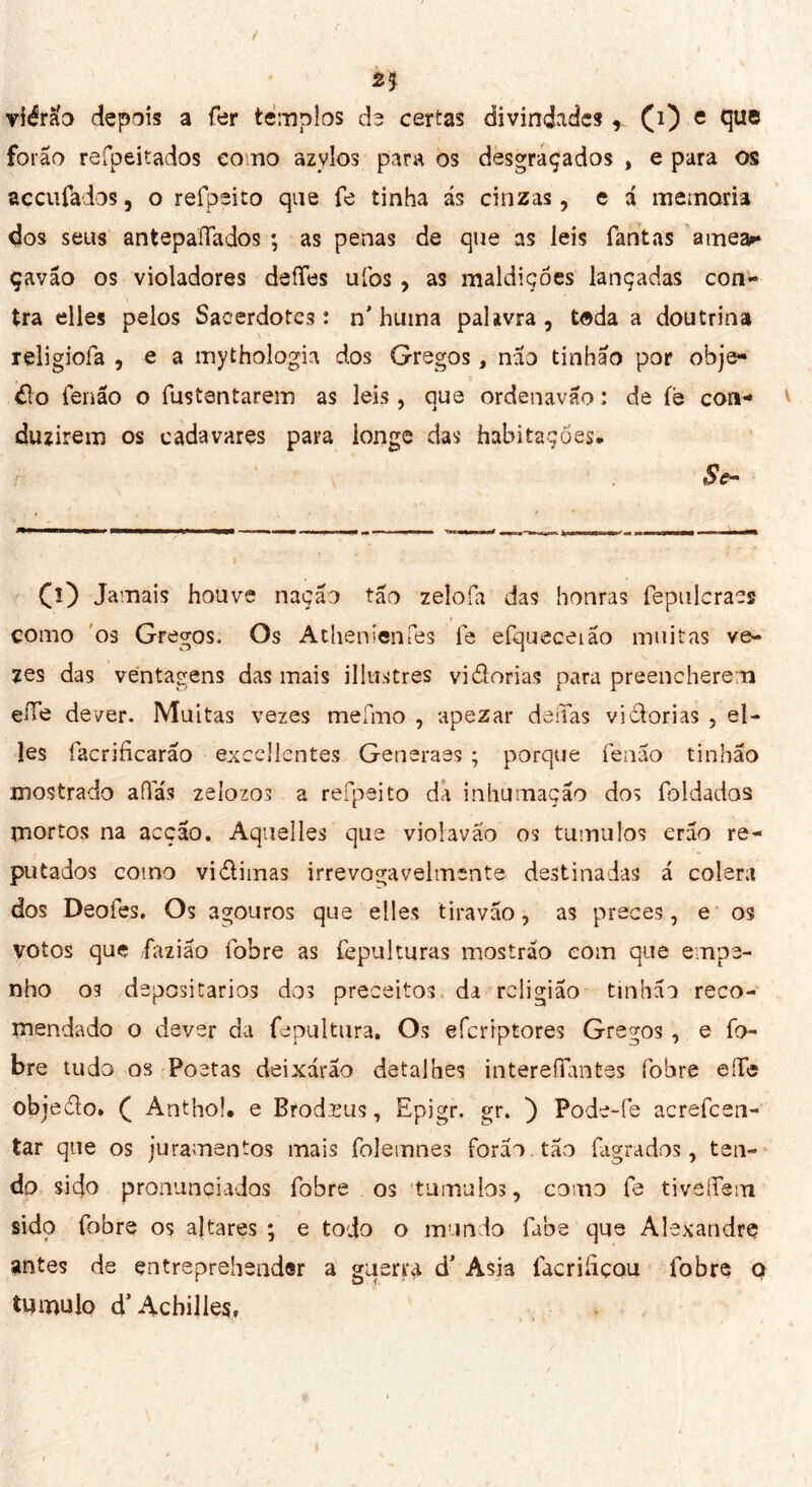 2* viérà'o depois a fer templos de certas divindades(i) e que forão refpeitados como azylos para os desgraçados , e para os accufados, o refpeito que fe tinha ás cinzas, e á memoria dos seus antepaïïados ; as penas de que as leis Tant as amear çavão os violadores deffes uibs , as maldições lançadas con- tra elles pelos Sacerdotes: n’huma palma , toda a doutrina religiofa , e a mythologie dos Gregos, não tinhão por obje- <do fenão o fustentarem as leis, que ordenavão : de íé con- duzirem os cada vares para longe das habitações, Se- CO Jamais houve nação tão zelofa das honras fepulcraes como os Gregos* Os Athénien Tes fe efqueceião muitas ve- zes das véntagens das mais illustres vidorias para preencherem eíTe dever. Muitas vezes melino , apezar deíTas vidorias , el- les facrificarão excellentes Generaes ; porque fenão tinhão mostrado afias zeiozos a refpeito da inhumação dos foldados mortos na acção. Aquelles que violaváo os tumulos erão re- putados como vidimas irrevogavelmente destinadas á colera dos Deofes. Os agouros que elles tiravão, as preces, e os votos que fazião fobre as fepulturas mostrão eom que empe- nho os depositários dos preceitos da religião tinhão reco- mendado o dever da fepultura. Os efcrrptores Gregos, e fo- bre tudo os Poetas deixarão detalhes intereíTimtes fobre effe obiedo. C Anthol. e Brod.ïus, Epjgr. gr. ) Pode-fe acrefcen- tar que os juramentos mais folemnes forão tão fagrados, ten- do sido pronunciados fobre os tumulos, como fe tiveíTem sido fobre os altares ; e todo o mundo fabe que Alexandre antes de entreprehendsr a guerra d' Asia facrihçou fobre o tumulo d’Achillea,