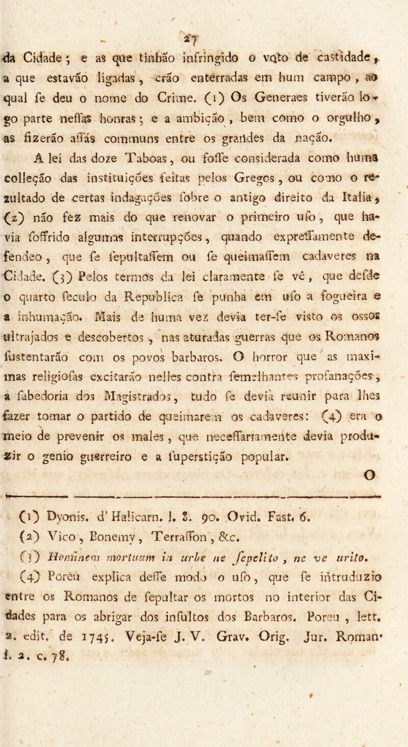 .*7 dá Cidade ; e as que tintilo infringido o voto de castidade, a que estavão ligadas, crão enterradas em hum campo , ao qual fe deu o nome do Crime, (i) Os Generaes tiverão lo- go parte neffks honras ; e a ambição , bem como o orgulho , as fizerão aftas communs entre os grandes da nação. Alei das doze Taboas, ou foffe considerada como huma collegio das instituições feitas pelos Gregos, ou como o re- zultado de certas indagações fobre o antigo direito da Italia, O) não fez mais do que renovar o primeiro ufo, que ha- via foífrido algumas interrupções, quando ex previamen te de- fendeo, que fe iepultaftem ou fe queimaftem cadaveres na Cidade, (j) Pelos termos da lei claramente fe vê, que defde o quarto feculo da Republica fe punha em ufo a fogueira e a inhumação. Mais de huma vez devia ter-fe visto os ossQS ultrajados e descobertos , nas aturadas guerras que os Romanos íustentarão com os povos bárbaros, O horror que as maxi- mas reíigiofas excitarão nelles contra femelhantes profanações , a fabedoria dos Magistrados, tudo fe devia reunir para lhes fazer tomar o partido de queimarem os cadaveres: (4) era o meio de prevenir os males, que neceftariamerite devia produ- zir o genio guerreiro e a íuperstiçao popular. O (1) Dyonis. d’Haücarn. J. S. 90. Ovid. Fast. 6. (a') Vico , Bonemy , TerraiTon , &c. (O Hominem movtuum in urie ne Jepclito , ne ve tirito. (4} Poréù explica de fie modo o ufo, que fe ihtruduzio entre os Romanos de fepultar os mortos no interior das Ci- dades para os abrigar dos infultos dos Barbaros. Poreu , lett. 2. edit. de 1745. Veja-fe J. V. Grav. Orig. Jur. Roman* i< 2, c. y $ t