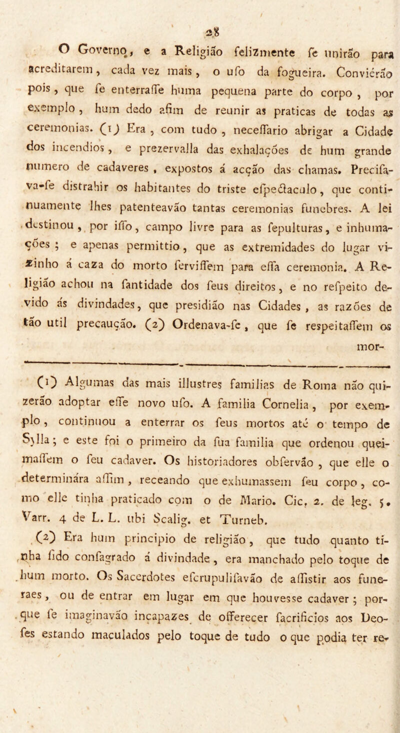 O Governo, e a Religião felizmente íe unirão para acreditarem, cada vez mais, o ufo da fogueira. Conviérão pois, que fe enterraííe huma pequena parte do corpo , por exemplo , hum dedo afim de reunir as praticas de todas ajs ceremonias. (ij Era , com tudo , necefiario abrigar a Cidade dos incêndios, e prezervalla das exhalações de hum grande numero de cadaveres , expostos á acção das chamas. Precifa- va-fe distrahir os habitantes do triste eípeélaculo, que conti- nuamente lhes patenteavao tantas ceremonias fúnebres. A lei destinou, por ilio, campo livre para as fepulturas, e inhuma- çoes ; e apenas permittio, que as extremidades do lugar vi- zinho á caza do morto ierviíTem para eífa ceremonia. A Re- ligião achou na fantidade dos feus direitos, e no refpeito de- vido as divindades, que presidião nas Cidades, as razões de tão util precaução. (2) Ordenava-fe , que fe respeitafTem os mor- ^ ^ l) tïi das mais illustres familias de Roma não qui- zerão adoptar elle novo ufo. A familia Cornelia , por exem- plo , continuou a enterrar os feus mortos até o tempo de S)lla; e este foi o primeiro da fua familia que ordenou quei- maílem o leu cadaver. Os historiadores obfervâo , que elle o determinara aíTiin , receando que exhumassem feu corpo , co- mo elle tinha praticado com o de Mario. Cic, 2, de ]eg, 5, Varr. 4 de L. L. ubi Scalig. et Turneb. (2) Era hum principio de religião , que tudo quanto ti- nha lido confagrado á divindade, era manchado pelo toque de .hum morto. Os Sacerdotes efcrupulifavão de affistir aos fune- raes, ou de entrar em lugar em que houvesse cadaver; por- que le iraaginavão incapazes de offerecer facrificios aos Deo- ' * * « * • . 1 * * fes estando maculados pelo toque de tudo o que podia ter re-