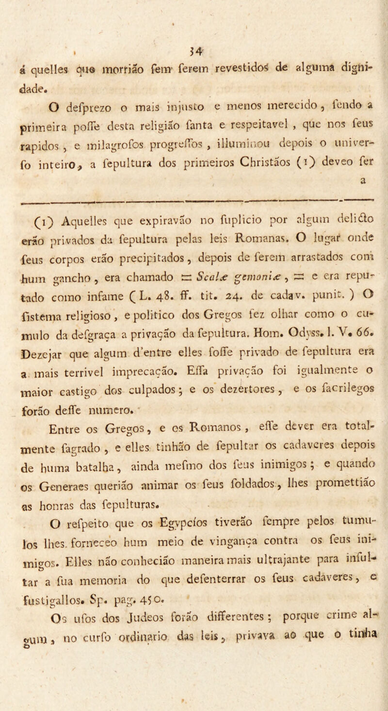 á quelles due morrião fem ferem revestidos de alguma digni- dade. O defprezo o mais injusto e menos merecido , lendo a primeira polle desta religião Tanta e respeitável , que nos feus rápidos , e milagrofos progreílbs , illummou depois o univer- fo inteiro, a fepultura dos primeiros Christãos (i) deveo fer (i) Aquelles que expiravão no fuplicio por algum delido erão privados da fepultura pelas leis Romanas. O lugar onde feus corpos erão precipitados, depois de ferem arrastados coni hum gancho , era chamado tr Scalee gemoniœ , = e era repu- tado como infame ( L. 48. ff. tit. 24. de cadav. punit. ) O Esterna religioso, e politico dos Gregos fez olhar como o cu- mulo da defgraça a privação da fepultura. Hom. Odyss. 1. V* 66. Dezcjar que algum d’entre elles foífe privado de fepultura era a mais terrivel imprecação. Eífa privação foi igualmente o maior castigo dos culpados ; e os dezértores, e os facrilegos forão deífe numero. Entre os Gregos, e os Romanos, elfe dever era total- mente fagrado , e elles tmhao de fepultar os cadavcies depois de huma batalha, ainda mefmo dos feus inimigos; e quando os Generaes querião animar os feus loldados, lhes promettiao as honras das fepulturas. O refpeito que os Egypcíos tiverão tempre pelos tiimu- los lhes. forneceo hum meio de vingança contra os feus ini- migos. Elles não conhecião maneira mais ultrajante para inful- tar a fua memoria do que defenterrar os feus cadavere?, e fustjgallos. Sp. pag. 450. Os ufos dos Judeos forão differentes ; porque crime al- bumi * no curfo ordinario das leis 5 privava ao que o tirtha Ò