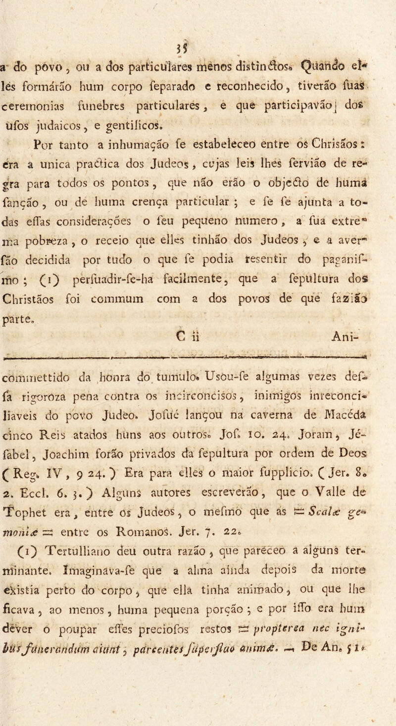 3$ « ^ 1 ' A a do povo, ou a dos particulares menos distinctes* Quando el* lés formarão hum corpo feparado e reconhecido, tiverão luas cerernonias fúnebres particulares, e que participavãoj dos ufos judaicos, e gentílicos. Por tanto a inhumação fe estabeleceo entre os Chrisãos : era a unica pra&ica dos Judeos , cujas leis lhes fervia© de re- gra para todos os pontos, que não erão o objc&o de humá fanção , ou de huma crença particular ; e fe fe ajunta a to- das eífas considerações o feu pequeno numero » a fua extre ma pobreza , o receio que elles tinhão dos Judeos , e a aver fão decidida por tudo o que fe podia resentir do paganif- mo ; (i) perfuadir-fe-ha facilmente, que a fepUltura dos Christãos foi communi com a dos povos de que fazião parte. C n Ani- : — —- - W) commettido da honra do tumulo* Usou-fe algumas vezes def» fa rigoroza pena contra os incirconcisos, inimigos inreconci- liáveis do povo Judeo. Jofué lançou na caverna de Macéda cinco Reis atados huns aos outros® Jof* io. 24. Joram, Jé- fabel, Jo2chim forao privados da fepultura por ordem de Deos ( Regi IV , 9 24. ) Era para elles o maior fuppíicio. ( Jer. 8« 2. Eccl. 6. $.) Alguns autores escreverão, que o Valle de Tophet era, entre Os Judeos, o mefino qüe ás î= Scalœ ge* moniæ =! entre os RomanoS. Jer. 7. 22» f 1) Tertulliano deu outra razão , que paréceo a alguns ter- minante. îmaginava-fe que a alma ainda depois da morte existia perto do corpo, que ella tinha animado, ou que lhe ficava , ao menos, huma pequena porção ; e por iíTo era hum déver o poupar eííes preciofos restos £2 propterea nec igni- husJ'unerandKm aiiint, pare en te sfup e ïjicto anïmg* De Ane J1 «