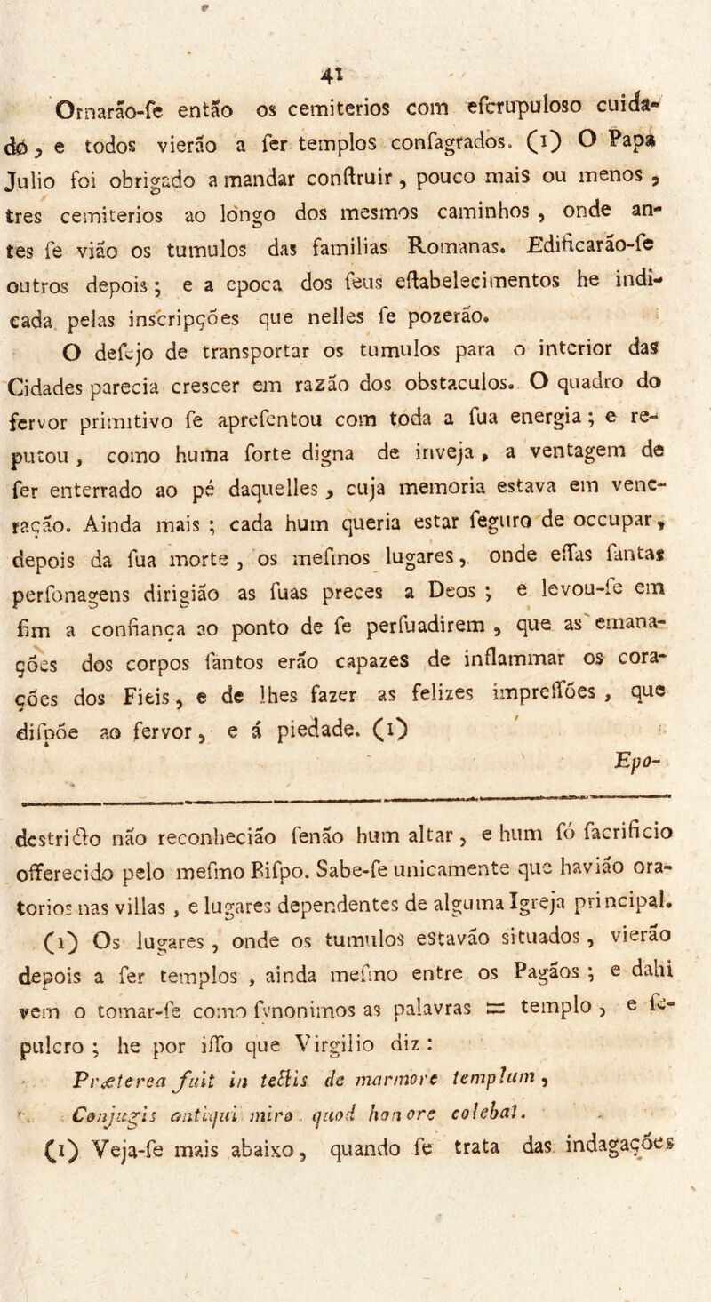 Ornarão-fc então os cemitérios com efcnrpuloso cuida- da ? e todos vierão a fer templos confagrados. (i) O Papa Julio foi obrigado a mandar conftruir, pouco mais ou menos 5 très cemitérios ao lon^o dos mesmos caminhos , onde an** tes fe vião os tumulos das familias Romanas. £dificarão-fe outros depois; e a epoca dos feus eftabelecimentos he indi- cada pelas inscripções que nelles fe pozeráo. O defejo de transportar os tumulos para o interior das Cidades parecia crescer em razão dos obstáculos. O quadro do fervor primitivo fe aprefentou com toda a fua energia ; e re- putou , como huma forte digna de inveja , a ventagem de fer enterrado ao pé daquelles y cuja memoria estava em vene- ração. Ainda mais ; cada hum queria estar feguro de occupar, depois da fua morte , os mefmos lugares, onde eíías fantas perfonagens dirioiao as fuas preces a Deos ; e levou-íe em fim a confiança ao ponto de fe períuadirem , que as emana- ções dos corpos fantos erão capazes de infiammar os cora* ções dos Fieis, e de lhes fazer as felizes impreffões , que difpõe ao fervor, e i piedade. (O Epo- dcstridlo não reconhecião fenao hum altar, e hum fó facrificio offerecido pelo mefmo Bifpo. Sabe-fe unicamente que bavião ora- torios nas villas , e lugares dependentes de alguma Igreja principal. Os lugares , onde os tumulos estavão situados, vierão depois a fer templos , ainda mefmo entre os Pagãos ; e dahi vem o tomar-fe como fvnonimos as palavras templo , e fw- pulcro ; he por iíTo que Virgilio diz: Pr eterea fuit in tettis de mármore tempìum , C&njicfis antiqui miro (juod honore colebai. (i') Veja-fe mais abaixo, quando fe trata das indagações