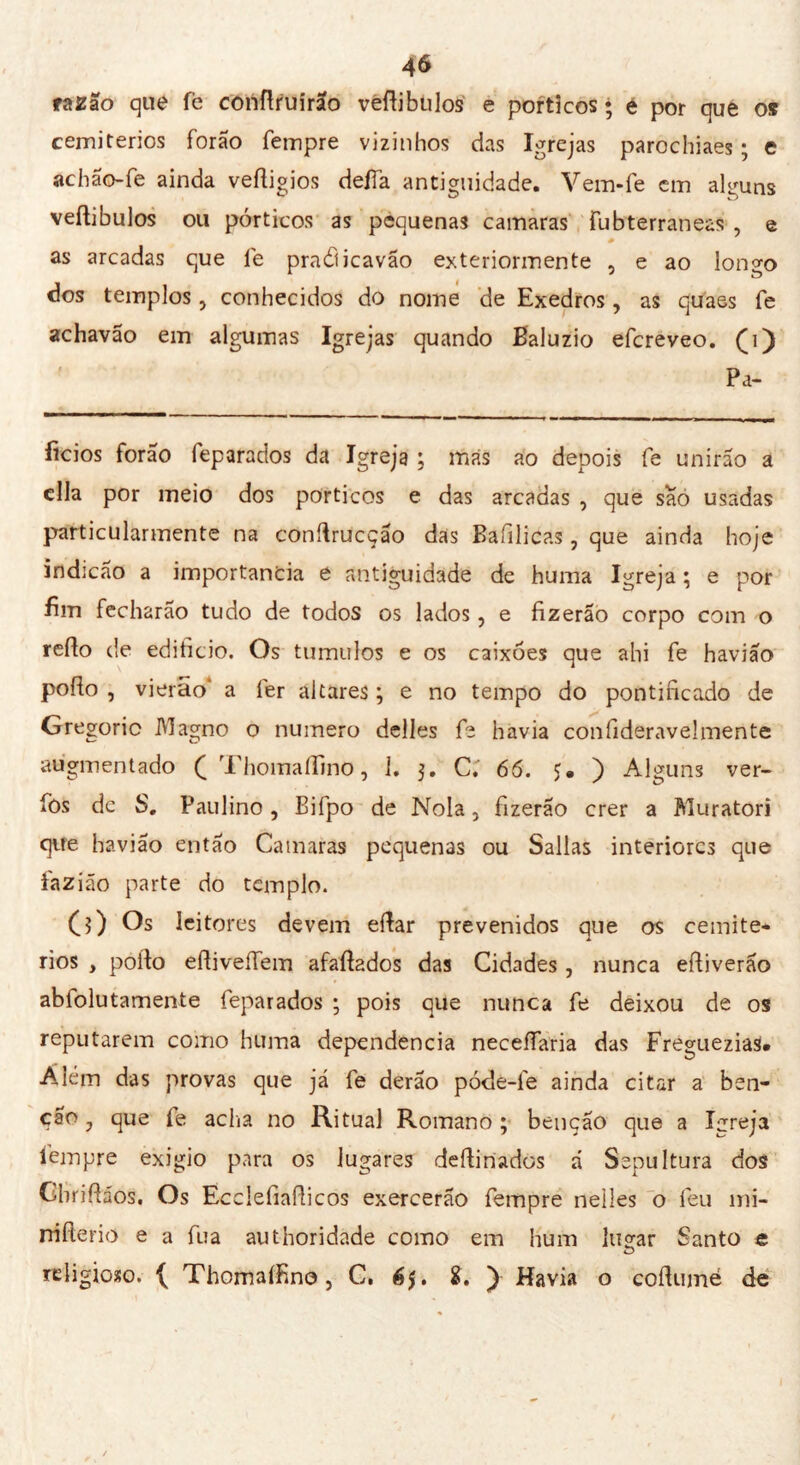 razão que fe conftruirao veftibulos e porticos ; e por que o» cemitérios forão Tempre vizinhos das Igrejas parochiaes ; e achão-fe ainda veftigios deífa antiguidade. Vem-Te em alguns veftibulos ou pórticos as pequenas camaras fubterraneas , e - as arcadas que Te praâicavão exteriormente , e ao longo dos templos, conhecidos do nome de Exedros, as quaes Te achavão em algumas Igrejas quando Baluzio efcreveo. (j) Pa- íicios forão feparados da Igreja ; más ao depois Te unirão a cila por meio dos porticos e das arcadas , que sao usadas particularmente na conftrucção das Bafilicas , que ainda hoje indicao a importância e antiguidade de huma Igreja ; e por fim fecharão tudo de todos os lados, e fizerão corpo com o refto de edificio. Os tumulos e os caixões que ahi fe havião pofto , vierao* a 1er altares ; e no tempo do pontificado de Gregorio Magno o numero delles fe havia confideraveJmente augmentado ( ThomaíTmo, 1. 3. C; 66. $• ) Alguns ver- íòs de S. Paulino, Bifpo de Noia, fizerao crer a Muratori que havião então Camaras pequenas ou Sallas interiores que iazião parte do templo. O) Os leitores devem eftar prevenidos que os cemité- rios , pofto eftiveíTem afaftados das Cidades , nunca eftiverão abfolutamente feparados ; pois que nunca fe deixou de os reputarem como huma dependencia neceífaria das Freguezias# Além das provas que já fe derão póde-fe ainda citar a ben- ção j que íe acha no Ritual Romano ; benção que a Igreja Tempre exigio para os lugares deftinados á Sepultura dos Cbriftaos. Os Ecclefiafticos exercerão Tempre nelles o feu mi* rrifterio e a Tua authoridade como em hum lucrar Santo e O religioso. Thomaífino, C. é$. ) Havia o coftumé de