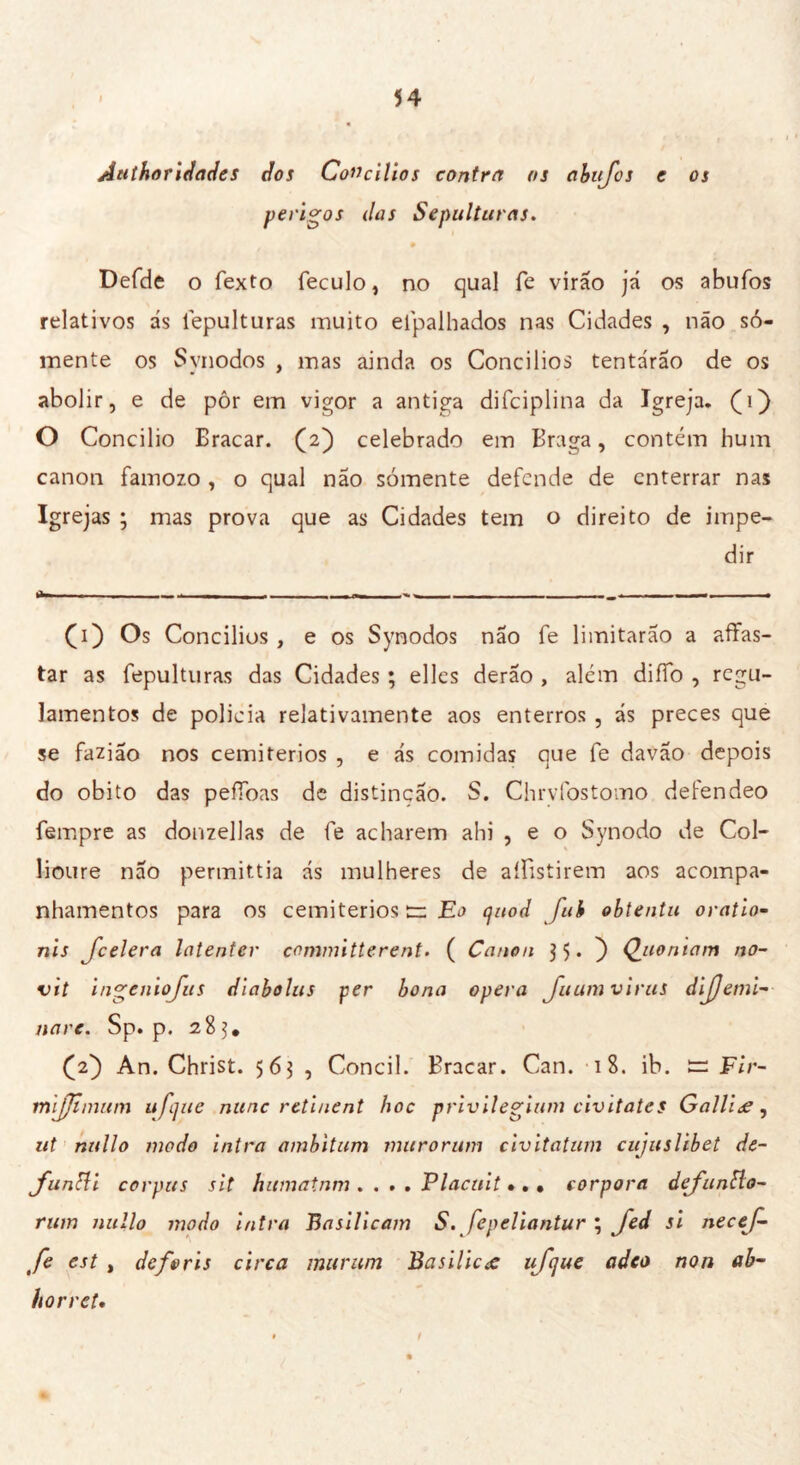 Authoridades dos Concílios contra os abujos e os perigos das Sepulturas. 9 Defde o fexto feculo, no qual fe virão já os abufos relativos ás fepulturas muito efpalhados nas Cidades , não so- mente os Synodos , mas ainda os Concílios tentárão de os abolir, e de pôr em vigor a antiga difciplina da Igreja, (i) O Concilio Bracar. (2) celebrado em Braga, contém hum canon famozo, o qual não sómente defende de enterrar nas Igrejas ; mas prova que as Cidades tem o direito de impe- dir (1) Os Concilias , e os Synodos não fe limitarão a affas- tar as fepulturas das Cidades ; elles derão , além diíTo , regu- lamentos de policia relativamente aos enterros , ás preces que se fazião nos cemitérios , e ás comidas que fe davão depois do obito das pefíòas de distinção. S. Chrvfostomo defendeo Tempre as donzellas de fe acharem ahi , e o Synodo de Col- lioure nao permittia ás mulheres de aífistirem aos acompa- nhamentos para os cemitérios tr Eo quod fui obtentu oratio~ nis [celerà Intenter committerent. ( Canon $ 5 • ) Quoniam no- vit ingeniojus diabolus per bona opera Juum virus dijjemi- tiare. Sp. p. 28 (2) An. Christ. 563 , Concil. Bracar. Can. 18. ib. i=: Fir- mljjtnmm ufijue mine retiuent hoc privilegiam civitates Galliæ, ut nullo modo intra ambitimi muro rum civitatum cujuslibet de- fungi corpus sit humatnm .... Placuit •. , eorpora defantlo- rum nullo modo intra Basillcam S. fepeliantur ; Jed si necef- fe est , deforis circa murum Basilica ufijue (ideo non ab- horret• t