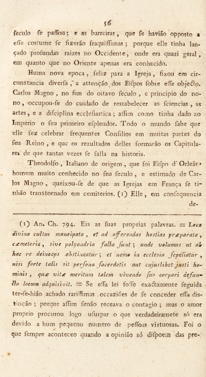 $6 feculo fe pafíbu ; e as barreiras, que fe havião opposto a effe costume fe fizerão fraquiifimas ; porque elle tinha lan- çado profundas raizes no Occidente, onde era quazi geral , ein quanto que no Oriente apenas era conhecido. Huma nova epoca, feliz para a Igreja, fixou em cir- cunstancia diverfa , a attençao dos Bifpos fobie effe objedo. Carlos Magno , no fim do oitavo feculo , e principio do no- no , occupou-fe do cuidado de restabelecer as fciencias , as artes, e a difciplina ecclefiastica ; aífim como tinha dado ao Imperio o feu primeiro efplendor. Todo o mundo fabe que elle fez celebrar frequentes Confilios em muitas partes do feu Reino , e que os rezultados delles formarão os Capitula- rei de que tantas vezes fe falia na historia. Theodolfo , Italiano de origem, que foi Bifpo d’Orleas > homem muito conhecido no feu feculo , e estimado de Car- los Magno , queixou-fe de que as Igrejas em França fe ti- nhao transtornado em cemitérios, (i) Elle, em confequencia de- - « (O An. Ch. 794. Eis as fuas proprias palavras, zz Loca divino cullili inanellata , et ad oferendas hóstias preparata , cemeterio, sive poliandrìa fatta flint ; linde volumiis ut ali hac re deineeps ahstineatur ; et nemo in ecclesia fepeliatur , ni si forte talìs sit per fona facerdotis aut cujuslihet justi ho- minis , (jit<€ viti? meritimi talem vivendo fio carpari definì— tto loeum adcjuisivit. =: Se effa lei foffe exadamente feguida 1 ter-fe-hiao achado rariffimas occazióes de fe conceder elTa dis- tinção ; porque aífim fenão receava o contagio ; mas o amor proprio procurou logo ufurpar o que verdadeiramete só era devido a hum pequeno numero de peífoas virtuosas. Foi o * que fempre aconteceo quando a opinião só difpoem das pre-