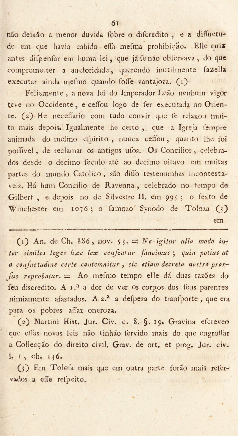 não deisáo a menor duvida fobre o difcredito , e a diffuetu- de em que havia cahido effa mefma prohibição. Elle quiz antes di fp en far em huma lei, que já fe não obíervava , do que comprometter a auiioridade, querendo inutilmente fazella executar ainda mefmo quando foífe vantajoza. (d) Felismente, a nova lei do Imperador Leão nenhum vigor te ve no Occidente, e ceifou logo de fer executada no Orien- te. (2) He neceífario com tudo convir que fe relaxou mili- to mais depois. Igualmente he certo , que a Igreja fempre animada do mefmo efpirito , nunca ceifou, quanto lhe foi poíTivel, de reclamar os antigos ufos. Os Concilios, celebra- dos desde o decimo feculo até ao decimo oitavo em muitas partes do mundo Catolico , são diifo testemunhas incontestá- veis. Há hum Concilio de Ravenna , celebrado no tempo de Gilbert , e depois no de Silvestre II. em 995 ; o fexto de Winchester em 1076 ; o famozo Synodo de Toloza (3) em (d) An. de Ch. 886 , nov. 53. =: Ne igitur ullo modo in- ter símiles leges hxc lex cenjea'ur fnneimus ; (juin potins ut a co iifue Indine certe contemnitur , sic etiam decreto nostro pror- j'us reprobatur. Ao mefmo tempo elle dá duas razões do feu discredito. A i.a a dor de ver os corpos dos feus parentes nimiamente afastados. A 2.a a defpeza do tranfporte , que era para os pobres affaz oneroza. (2} Martini Hist. Jur. Civ. c. 8. §.19* Gravina efereveo que eífas novas leis não tinhão fervido mais do que engroífar a Collecção do direito civil. Grav. de ort. et prog. Jur. civ. Ì. 1 , ch. 136* (3) Em Tolofa mais que em outra parte forão mais refer- vados a elfe refpeito.