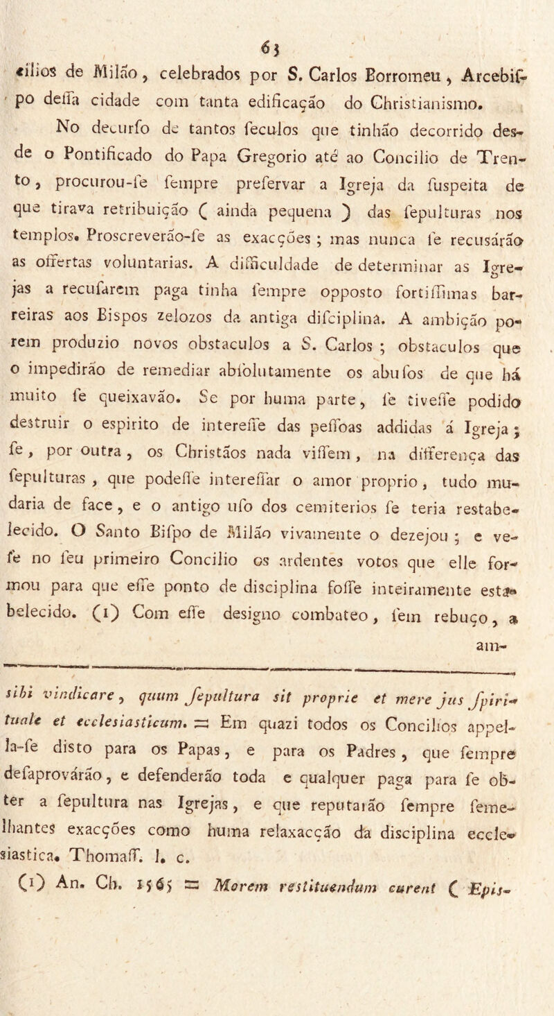 «ilios de Milão, celebrados por S. Carlos Borromeu, ArcebiG» po della cidade coni tanta edificação do Ghristianismo. No deturfo de tantos leculos que tinhão decorrido des- de o Pontificado do Papa Gregorio até1 ao Concilio de Tren- to , procurou-te tempre prefervar a Igreja da íuspeita de que tirada retribuição £ ainda pequena 3 das fepulturas nos templos. Proscreverao-fe as exacçoes ; mas nunca fe recusarão as oíiertas voluntárias. A diíficuldade de determinar as lare- jas a recufarem paga tinha tempre opposto fortiffimas bar- reiras aos Bispos zelozos da antiga dilciplina. A ambição po«* rem produzio novos obstáculos a S. Carlos ; obstáculos que o impedirão de remediar abíòlutamente os abufos de que há muito íe queixavão. Se por huma parte, té tiveffe podido destruir o espirito de interene das peffoas addidas á Igreja ; fe, por outra , os Christãos nada viífem , na dííterença das fepulturas, que podeflé interefiar o amor proprio, tudo mu- daria de face , e o antigo ufo dos cemitérios fe teria restabe- lecido. O Santo Bifpo de Milão vivamente o dezejou ; e ve- fe no léu primeiro Concilio os ardentes votos que elle for- mou para que effe ponto de disciplina foífe inteiramente est?» belecido. (i) Com effe designo combateo, íéin rebuço, <* am- sihi v indie are , çuiim Jepultura sit proprie et mere jus Jpiri- tuaU et ecclesiasticum. s Em quazi todos os Concilies appel- la»fe disto para os Papas, e para os Padres , que fempre defaprovárão, e defenderão toda e qualquer paga para íé ob- ter a fepultura nas Igrejas, e que reputaião fempre feme- Ihantes exacçoes como huma relaxacção da disciplina eccle- siastica. Thomaff. ], c. CO An* Ch. I5é> S3 Morem restituendum curent £ Epis-