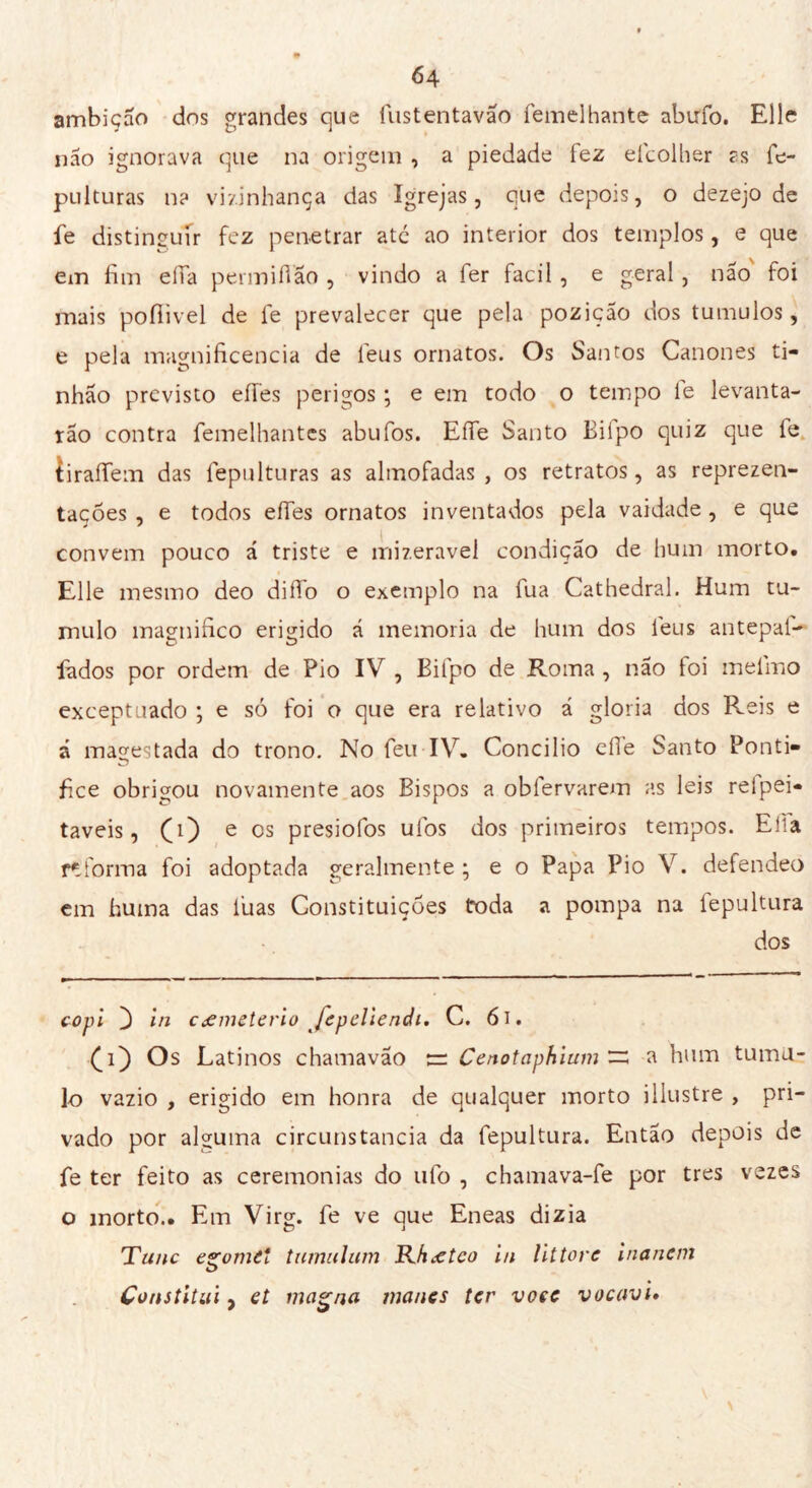 ambição dns grandes que fustentavão femelhante abufo. Elle não ignorava que na origem , a piedade fez efcolher as le- pulturas n? vizinhança das Igrejas, que depois, o dezejo de fe distinguir fez penetrar ate ao interior dos templos, e que em fim eíTa permiíVão , vindo a fer facil , e geral, não foi mais pofiivel de fe prevalecer que pela pozição dos tumulos, e pela magnificência de l'eus ornatos. Os Santos Cânones ti- nhão previsto eíres perigos ; e em todo o tempo le levanta- rão contra femelhantes abufos. Effe Santo Bilpo quiz que fe tiraíTem das fepulturas as almofadas, os retratos, as reprezen- tações , e todos effes ornatos inventados pela vaidade , e que convem pouco á triste e ínizeravel condição de hum morto. Elle mesmo deo diffo o exemplo na lua Cathédral. Hum tu- mulo magnifico erigido á memoria de hum dos leus antepai- fados por ordem de Pio IV , Bifpo de Roma , não foi melino exceptuado ; e só foi o que era relativo á gloria dos Reis e á mágestada do trono. No feu IV. Concilio elle Santo Ponti- fice obrigou novamente aos Bispos a obíervarem as leis refpei- taveis, (0 e os presiofos ufos dos primeiros tempos. Elia reforma foi adoptada geralmente ; e o Papa Pio V. defendeo em huma das luas Constituições (roda a pompa na lepultura dos copi } in cemeterio JepeliencU. C. 61. £1) Os Latinos chamavão nr Cenotaphium ~ a hum tumu- lo vazio , erigido em honra de qualquer morto illustre , pri- vado por alguma circunstancia da fepultura. Então depois de fe ter feito as ceremonias do ufo , chamava-fe por très vezes o morto.. Em Virg. fe ve que Eneas dizia Tane eroine* tumulimi Rhœtco in littore inanem Constitui y et magna manes ter voce vacavi*