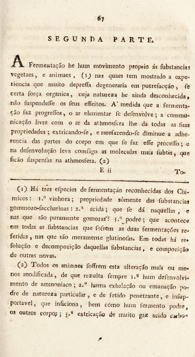 *7 segunda parte, víA. FermeRtaçao he hum movimentò proprio ás fubstancias vegetaes, e animaes , (ij nas quaes tem mostrado a expe- riencia que muito depreífa degeneraria em putrefaccio , fô certa força orgânica, cuja natureza he ainda desconhecida, não fuspendefTe os feus effeitos. A' medida que a fermenta- ção faz progrefibs, o ar eiementar fe defenvolve ; a commU- nicaçao livre com o àr da athmosfera lhe dá todas as fuas propriedades ; extricandoTe, e rarefazendo-fe diminue a adhe- rencia das partes do corpo em que fe faz effe próceífo ; e na defenvolução leva com figo as moléculas mais fubtis, que ficão fuspenlás na athmosfera. (2) * (1) Há très efpecies de fermentação reconhecidas dos Chi- micos: i.a vinhoza ; propriedade somente das‘fubstancias gommozo-faccharinas : 2.* acida ; que fe dá naquellas , e nas que são puramente gomozas'f podre; que acontece em todas as fubstancias que fofrfim as düas fermentações re- feridas, nas que são meramente glutinofas. Em-todas há re* folução e decompozição daquellas fubstancias, e compozição de outras novas. (2) Todos os animaes fofifrem esta alteração mais oit me» nos modificada, de que rezulta fempre i.« hum defenvolvi- mento de ammoniaco ; 2.0 huma exhaíâção ou emanação po- die de natureza particular, e de fetido penetrante, e infup- portavel, que iníkiona, hem como hum fermento podre t os outros corpos; 3.’ extricaçao de muito gaz acido cacbo* 0