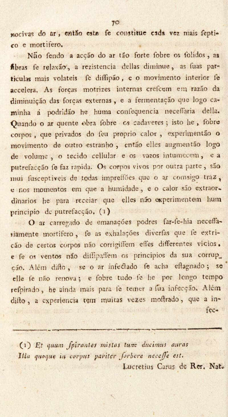 7° «ocivas do ûr , entSo este fe constitue cida ver mais fepti* co e mortifero. Não fendo a acção do ar tão forte fobre os folidos, as íbras fe relaxacr, a rezistencia délias diminue, as fuas par- tículas mais voláteis fe diiTipao, e o movimento interior fe accelera. As forças motrizes internas crefcem eia razão da diminuição das forças externas, e a fermentação que logo ca- minha á podridão he huma confequencia necefîaria della. Quando o ar quente obra fobre cs cadaveres ; isto he , fobre corpos , que privados do leu proprio calor , experimentão o movimento de outro estranho , então elles augmentão logo de volume, o tecido cellular e os vazos intumecem, eu putrefacção fe faz rapida. Os corpos vivos por outra parte , sao mui fusceptiveis de todas impreíloes que o ar com sigo traz , e nos momentos em que a humidade, e o calor são extraor» dinarios Jie para receiar que elles não experimentem hum principio dc putretacção, (i) O ar carregado de emanações podres far-fe-hia necefla- riamente mortifero, fe as exhalaçòes diverfas que fe extri- cao de certos corpos nao corrigiííem elles differentes vicios • e fe os ventos não ditlipaífem os principies da sua corrup^ cão. A lem dillo , se o ar in fedi ado fe acha efìagnado ; se elle fe não renova ; e fobre tudo le he por longo tempo refpirado, he ainda mais para fe temer a fu a infecção.. Atém dillo, a capertene» tem muitas vezes moílrado, que a in- fec- OD & quum JpirantôS mistos turre ditcimtis auras Ilio quoque iu corpus pariter foriere necefe est. i-ucretius Carus de Rer, Nat* . » ì