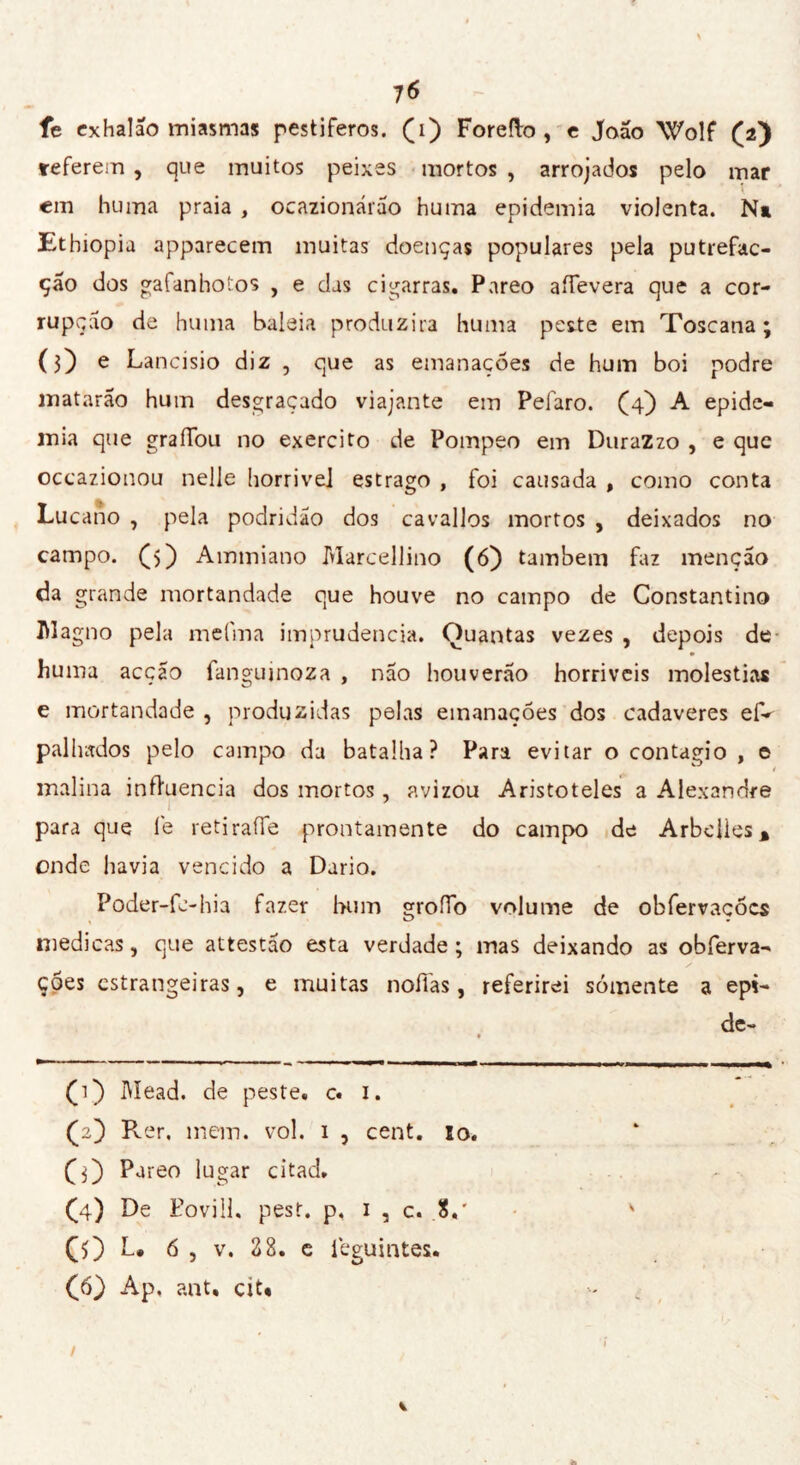 fe exhalao miasmas pestíferos. (ï) Foretto , e João Wolf (2) referem , que muitos peixes mortos , arrojados pelo mar em huma praia , ocazionárão huma epidemia violenta. N* Etbiopia apparecem muitas doenças populares pela putrefac- çao dos gafanhotos , e das cigarras. Pareo attevera que a cor- rupção de huma baleia produzira huma peste em Toscana; (3) e Lancísio diz , que as emanações de hum boi podre matarão hum desgraçado viajante em Pefaro. (4) A epide- mia que graíTou no exercito de Pompeo em DuraZzo , e que occazionou nelle horrivel estrago , foi causada , como conta Lucano , pela podridão dos cavallos mortos , deixados no campo. (>) Ammiano Marcellino (6) também faz menção da grande mortandade que houve no campo de Constantino M agno pela melina imprudência. Quantas vezes , depois de huma acçao fanguinoza , não houverão horriveis moléstias e mortandade , produzidas pelas emanações dos cadaveres efV pallntdos pelo campo da batalha? Para evitar o contagio , e / malina influencia dos mortos, avizou Aristóteles a Alexandre para que l'e retirafTe prontamente do campo de Arbelies* onde havia vencido a Dario. Poder-fc-hia fazer bum grotto volume de obfervacõcs medicas, que attestão esta verdade ; mas deixando as obferva- y ções estrangeiras, e muitas nofias, referirei sómente a epi- de- (1) Mead, de peste, c. 1. (2) Rer, mem. vol. 1 , cent. 10. (3) Pareo lugar citad. Ç4) De Poviil. pest. p, 1 , c. 8.' v CO L. 6 , v. 28. e leguintes. (ô) Ap. ant, cit.