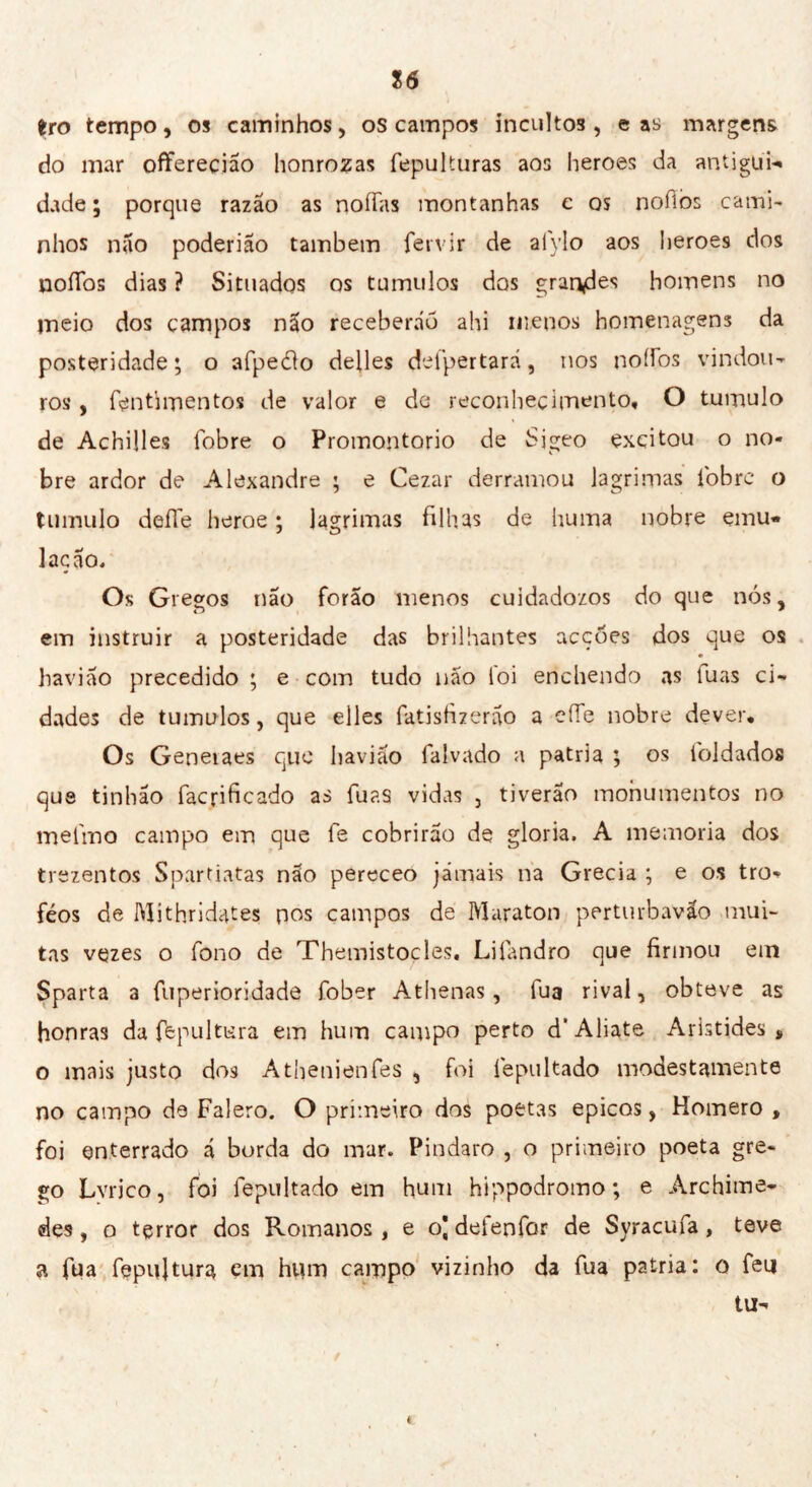 16 tro tempo, os caminhos, os campos incultos, cas margens do mar offereçiao honrozas fepuUuras aos heroes da antigui- dade ; porque razão as noífas montanhas c os nofiòs cami- nhos não poder ião também fervir de aíylo aos heroes dos noííos dias ? Situados os tumulos dos grandes homens no meio dos campos não receberão ahi menos homenagens da posteridade; o afpedto defies defpertará, nos noífos vindou- ros , fentimentos de valor e de reconhecimento, O tumulo de Achille? fobre o Promontorio de Sigeo excitou o no- bre ardor de Alexandre ; e Cezar derramou lagrimas íbbre o tumulo deffe heroe ; lagrimas filhas de huma nobre emu- lação. Os Gregos não forao menos cuidadozos do que nós, em instruir a posteridade das brilhantes acções dos que os haviao precedido ; e com tudo não loi enchendo as luas ci- dades de tumulos, que elles fatisfizerão a effe nobre dever. Os Geneiaes que liavião falvado a patria ; os toldados que tinhão facpficado as luas vidas , tiverao monumentos no melino campo em que fe cobrirão de gloria. A memoria dos trezentos Spartiatas não pereceo jamais na Grecia ; e os tro- féos de Mith.ridates pos campos de Maraton perturbavão mui- tas vezes o fono de Themistocles. Liíãndro que firmou em Sparta a fuperioridade fober Athenas, lua rival, obteve as honras da fepultura em hum campo perto d“ Aliate Aristides » o mais justo dos Atbenienfes , foi iepultado modestamente no campo de Falero. O primeiro dos poetas épicos, Homero , foi enterrado ã borda do mar. Pindaro , o primeiro poeta gre- go Lvrico, foi fepultado em hum hippodromo; e Archime- de? , o terror dos Romanos , e o| delenfor de Syracufa, teve a fua fepujtura em hum campo vizinho da Tua patria: o feu tu-