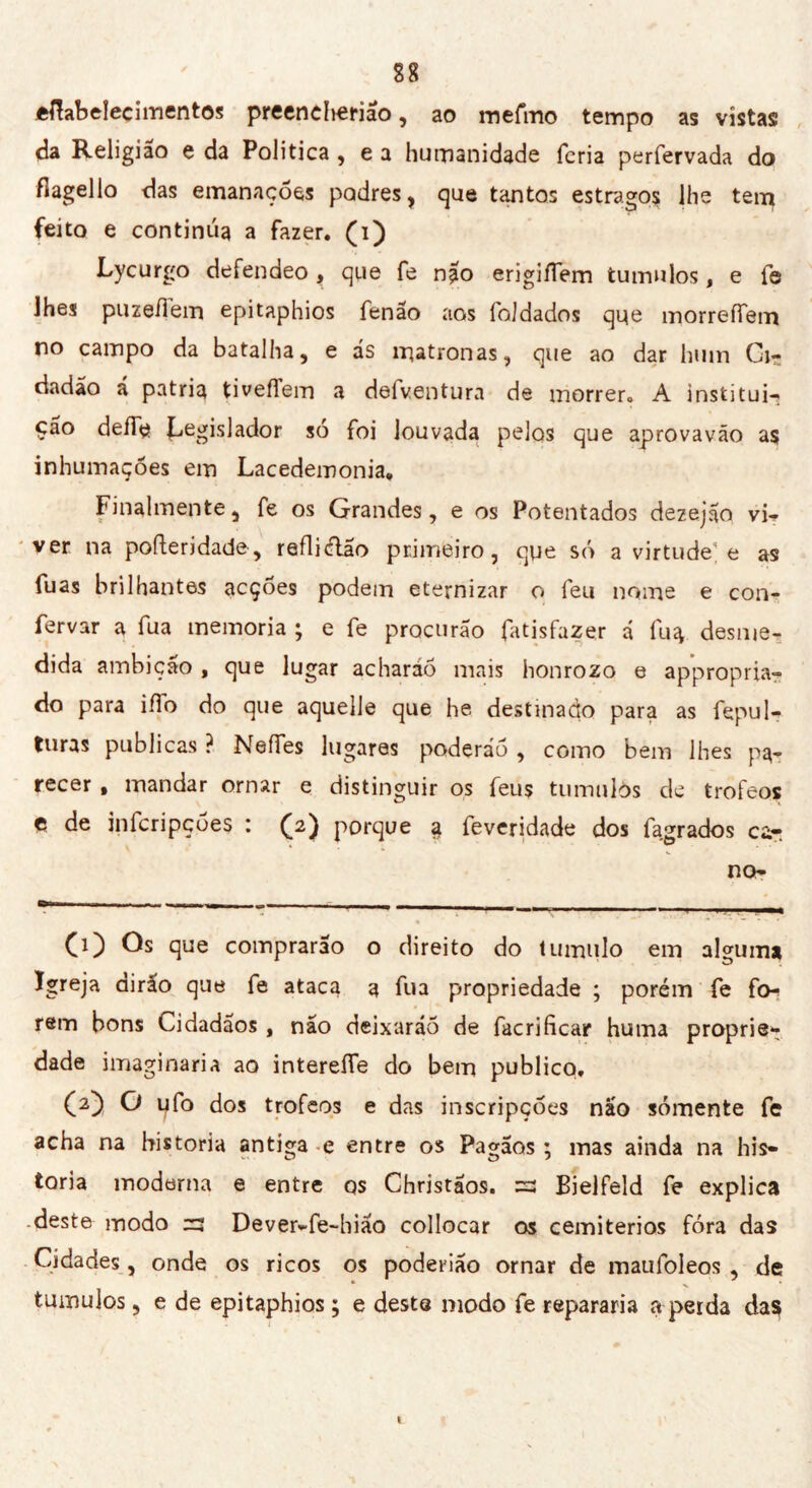 fcftabeîecimentos preeneherião, ao mefmo tempo as vîstas da Religião e da Politica , e a humanidade feria perfervada do flagello das emanações podres, que tantos estragos lhe tem feito e continua a fazer, (i) Lycurgo defendeo, que fe não erigifTem túmulos, e fe lhes puze/iein epitaphios fenão aos foJdados qqe morreífem no campo da batalha, e ás matronas, que ao dar hum Ci- dadão á patria tiveflem a defventura de morrer» A institui- ção defie legislador so foi louvada pelos que aprovavão as inhumações em Lacedemonia, Finalmente, fe os Grandes, e os Potentados dezejão vi- ver na pofteridade, refliélão primeiro, que só a virtude1; e as fuas brilhantes acçóes podem eternizar o feu nome e con- fervar a fua memoria ; e fe procurão fatisfazer á fu g desme- dida ambição , que lugar acharáõ mais honrozo e appropria- do para iffo do que aquelle que he destinado para as fepul- ttiras publicas ? NeíTes lugares poderão , como bem lhes pa- recer , mandar ornar e distinguir os feus tumulòs de trofeos ç de infcripçóes : (2) porque g feveridade dos fagrados car no- (1) Os que comprarão o direito do tumulo em alguma Igreja dirão que fe ataca a fua propriedade ; porém fe fo- rem bons Cidadãos, não deixarão de facrificar huma proprie*: dade imaginaria ao intereífe do bem publico, (O O ufo dos trofeos e das inscripçóes não sómente fe acha na historia antiga e entre os Pagãos ; mas ainda na his- toria moderna e entre os Christãos. zz Bielfeld fe explica .deste modo zz Dever-fe-hião collocar os cemitérios fora das Cidades, onde os ricos os poderião ornar de maufoleos , de tumujos, e de epitaphios ; e deste modo fe repararia a peida das