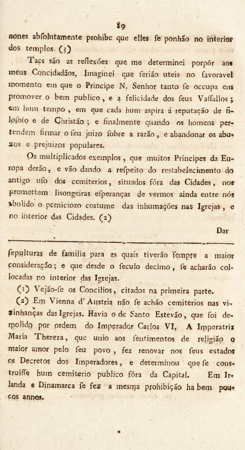 nones abfolutamente prohibe que elles fe ponhão no interiop dos templos. CO Tacs são as reflexões que me determinei porpôr ao* meug Concidadãos. Imaginei que ferião uteis no favoravel momento em que o Principe N, Senhor tanto fe occupa em promover o bem publico, e a felicidade dos feus Vaifallos ; em hum tempo , em que cada hum aspira á reputação de fi- lofofo e de Ghristao ; e finalmente quando os homens per- tendem firmar o leu juizo fobre a razão, e abandonar os abu^ sos e prejuízos populares. Os multiplicados exemplos, que muitos Principes da Eu- ropa derão, e vão dando a refpeito do restabelecimento do antigo ufo dos cemitérios, situados fóra das Cidades, nos prometter» lisongeiras efperanças de vermos ainda entre nós abolido o pcrniciozo costume das inhumações nas Igrejas, e no interior das Cidades. ('2) Dar fepplturas de familia para as quais tiverão fetnpre a maior consideração ; e que desde o feculo decimo , fe acharão col- locadas no interior cjas Igrejas. CO Vejão-fe os Concílios, citados na primeira parte. (2) Erp Vienna d'Austria não fe achão cemitérios nas vi- zinhanças das Igrejas. Havia ode Santo Estevão, que foi de- rpolidq por ordem do Imperador Carlos VI, A Irpperatrii Maria Thereza, que unio aos fentimentos de religião 0 maior amor pelo feu povo , fez renovar nos feus estados os Decretos dos Imperadores, e determinou que fe cons- truiíTe hum cemeterio publico fóra da Capital. Em Ir- landa e Dinamarca fe fez a mesrrça pjrohibição ha bem poti- CQs annqs.