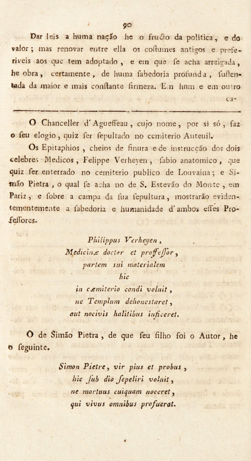 Dar leis a huma nação he o Prudlo da politica, e do valor ; mas renovar entre ella os coftumes antigos e prefe- ríveis aos que tem adoptado , e etn que fe acha arreigada, he obra, certamente, de huma fabedoria profunda, Puflen- tada da maior e mais confiante lìnneza. E.n hnm e em ou.ro ca- O Chancelier d’ AgueíTeau , cujo nome, por si só , Paz o Peu elogio, quiz Per Pepultado no cemiterio Auteui 1. Os Epitaphios , cheios de finura e de instrucção dos dois celebres Médicos, Felippe Verheyen , Pabio anatomico , que quiz Per enterrado no cemiterio publico de Louvaina ; e Si- mão Pietra , o qual Pe acha no de S. Estevão do Monte , em Pariz , e Pobre a campa da Pua Pepultura, mostrarão eviden- tementemente a Pabedoria e humanidade d' ambos eíTes Prp- içíTores. Ph i lippus Verheyen , Medicina doctor et profejjor, partem sui materialeni hic in cxmiterio condì voluìt , ne Templum dehoncstaret, aut nocivìs halitìhus inficeret. » O de £imao Pietra , de que Peu filho Poi o Autor, he © Peguinte. Simon Pietre, vir pius et probus , hic jub dio Jepeliri volait, ne mortuus cuicjuam noccret, qui vivus omnibus profuerat.