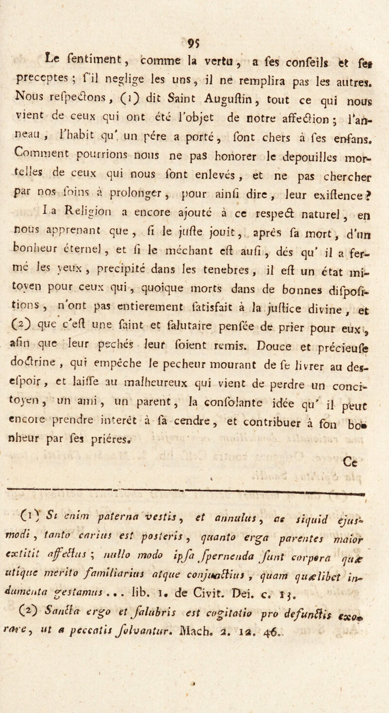 Le fentiment, comme la vertu , a fes confeils èt fe* préceptes; fil neglige les uns, il ne remplira pas les autres. Nous refpedons, dit Saint Auguftin , tout ce qui nous vient de ceux qui ont été l’objet de notre affeélion ; Pan- neau , l’habit qu' un pére a porté, font chers à Tes enfans. Comment pourrions nous ne pas honorer le dépouillés mor- telles de ceux qui nous lont enlevés, et ne pas chercher par nos foins à prolonger, pour ainfi dire, leur exiftence? la Religion a encore ajouté à ce resped naturel, en nous apprenant que, fi le jufte jouit, après fa mort, d’un bonheur éternel , et fi le méchant cft aulì , dés qu' il a fer- mé les veux, précipité dans les tenebres, il eft un état mi- toyen pour ceux qui, quoique morts dans de bonnes difpofr- tions , n'ont pas entièrement fatisfait à la juilke divine , et (2) que c’eft une faint et falutaire penfée de prier pour eux , afin que leur péchés leur foient remis. Douce et précieufe dottrine , qui empêche le pecheur mourant de fe livrer au des- efpoir, et laiffe au malheureux qui vient de perdre un conci- toyen , un ami, un parent, la confoiante idée qu’ il peut encore prendre interet à fa cendre, et contribuer à fon bo» nheur par fes prières. Ce CO’ Sl cn'im paterna vestis, et an nul us, as siquid ejus» fiiodi , tanta carius est posîems, quanto erga parentes maior extitit affetta s ; nullo modo ipja Jpernenda fuit corpera qu# itti que merito fami lia riu s nique conjuattius , quam quolibet in~ dumenta gestamus ... iib. 1. de Civit. Dei. c. 1$. (2) Sanila ergo et falubris est cogitatio pro defunttis €xov> rare j ut a peccatis Johantur. Mach. 2. ia. 4$..