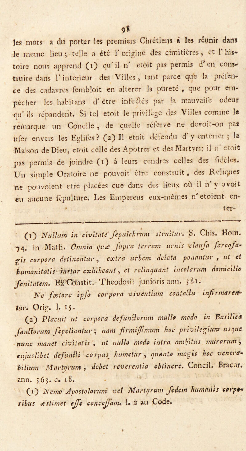 9* les mors a du porter les premiers Chrétiens á les réunir dans le meme lieu; telle a été T origine des cimiticres, et l'his- toire nous apprend (ï) qu'il n* etoit pas permis d en cons- truire dans T intérieur des Villes, tant parce que la prclen- ce des cadavres fembloit en altérer la pureté , que pour em- pêcher les habitans d'être infe&és par la mauvaife odeur qu’ ils répandent. Si tel etoit le privilège des Villes comme le remarque un Concile , de quelle referve ne deroit-on nas ufer envers les Egliies? (2) Il etoit défendu d y enterrer; la Maison de Dieu, etoit celle des Apôtres et des Martyrs; il n etoit pas permis de joindre (1) à leurs cendres celles des fidèles. Un simple Oratoire ne pouvoit être construit, des Reliques ne pouvoient etre placées que dans des lieux où il n* y avoit eu aucune fcpulture. Les Empereus eux-mêmes n'etoient en- * ter- N al lam ni civitate feptilchrtun slruuar• S. Chis. Rom» 74. in Math. Omnia qttx fupra terrain uniis clctfa farcofa- gis corpora detinentar, extra ttrbem delata ponantar , ut et humanitatisltinftar exhibeant, et r clinquant incolarum domicilia fanitatem. EifCbhstit. Theodosii junioris ann. 5Si. Ne fxtore ipfo corpora viventium coniatiti infirmar en tur. Orig. 1. 15. (2) Plaçait ut corpora defuntlorum mulla modo in Basilica fantlorum fepeliantiir ; nam firmifftmum hoc privilegiam ttsqtic mine manet civitatis , ut nullo modo intra am^itas màrorum, cujaslihet dcfuntli corpus; humetar , quanta magis hoc venera- hilium Martt/rum , dehet reverentia obtinere. Condì. Bracar, ann. 563. c. 18. (O Nemo Apostolaram vel MarUjrum fedem hamajìh corpi* ribas xstimet effe conceffam• !• 2 au Code.