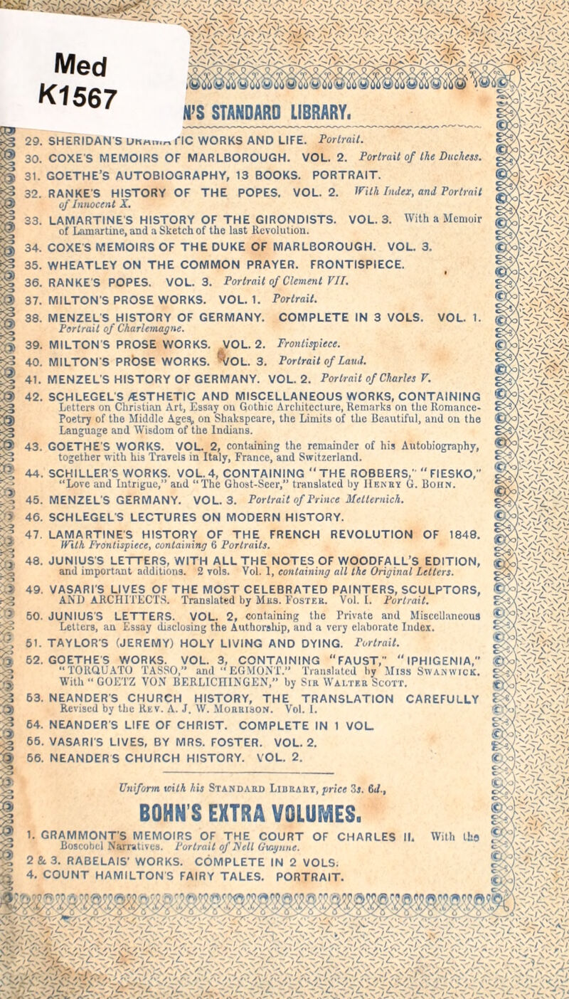 Med K1567 H’S STANDARD LIBRARY. 29. SHERIDAN S fIC WORKS AND LIFE. Portrait. 30. COXES MEMOIRS OF MARLBOROUGH. VOL. 2. Portrait of the Duchess. 31. GOETHE’S AUTOBIOGRAPHY, 13 BOOKS. PORTRAIT. 32. RANKE'S HISTORY OF THE POPES. VOL. 2. With Index, and Portrait VOL. 3. With a Memoir of Innocent X. 33. LAMARTINE'S HISTORY OF THE GIRONDISTS. of Lamartine, and a Sketch of the last Revolution. 34. COXES MEMOIRS OF THE DUKE OF MARLBOROUGH. VOL. 3. 35. WHEATLEY ON THE COMMON PRAYER. FRONTISPIECE. 36. RANKE'S POPES. VOL. 3. Portrait of Clement VII. 37. MILTON'S PROSE WORKS. VOL. 1. Portrait. COMPLETE IN 3 VOLS. VOL. 38. MENZELS HISTORY OF GERMANY. Portrait of Charlemagne. 39. MILTON'S PROSE WORKS. VOL. 2. Frontispiece. 40. MILTON S PRÖSE WORKS. ’’(/OL. 3. Portrait of Laud. 41. MENZELS HISTORY OF GERMANY. VOL. 2. Portrait of Charles V. 42. SCHLEGELS /ESTHETIC AND MISCELLANEOUS WORKS, CONTAINING Letters on Christian Art, Essay on Gothic Architecture, Remarks on the Romance- Poetry of the Middle Ages, on Shakspeare, the Limits of the Beautiful, and on the Language and Wisdom of the Indians. 43. GOETHE'S WORKS. VOL. 2, containing the remainder of his Autobiography, together with his Travels in Italy, France, and Switzerland. 44. SCHILLER'S WORKS. VOL. 4, CONTAINING “ THE ROBBERS, “ FIESKO,” “Love and Intrigue,” and “The Ghost-Seer,” translated by Henkt G. Bohn. 45. MENZELS GERMANY. VOL. 3. Portrait of Prince Metternich. 46. SCHLEGELS LECTURES ON MODERN HISTORY. REVOLUTION OF 1848. 47. LAMARTINES HISTORY OF THE FRENCH With Frontispiece, containing 6 Portraits. 48. JUNIUS'S LETTERS, WITH ALL THE NOTES OF WOODFALL’S EDITION, and important additions. 2 vols. Vol. 1, containing all the Original Letters. 49. VASARI'S LIVES OF THE MOST CELEBRATED PAINTERS, SCULPTORS, »\Tn a nrinriTTc I’Acrm \t.a r AND ARCHITECTS. Translated hy Mas. Foster. Vol. I. Portrait. 50. JUNIUS'S LETTERS. VOL. 2, containing the Private and Miscellaneous Letters, an Essay disclosing the Authorship, and a very elaborate Index. 51. TAYLOR'S (JEREMY) HOLY LIVING AND DYING. Portrait. 62. GOETHE'S WORKS. VOL. 3, CONTAINING ‘‘FAUST,'' “ IPHIGENIA, “TORQUATO TASSO,” and “EGMONT.” Translated hy Miss Swanwick. With “ GOETZ VON BERLICIIINGEN,” by Sir Wai.ter Scott. 63. NEANDER'S CHURCH HISTORY, THE TRANSLATION CAREFULLY Revised by the Rev. A. J. \V. Morrison. Vol. 1. NEANDER'S LIFE OF CHRIST. 64. 65. 66. COMPLETE IN 1 VOL VASARIS LIVES, BY MRS. FOSTER. VOL. 2. NEANDERS CHURCH HISTORY. VOL. 2. I s Uniform with his Standard Librart, price 3i. 6d., BOHN’S EXTRA VOLUMES. Av Irr\y*/ •A v'/frvy'/ C/v vim Nv'/frvv'/ V'/irvy'/ .V'/^Tsv'/ Sy'/frsT-'/ v \ / fr v y / C'CTvCnC 'V-'A'v-' ac7vCx<; v* ATsn y / C-N ocW _ _ A V /Jxs /j \Sr~\>/.- >/r- 1. GRAMMONT'S MEMOIRS OF THE COURT OF CHARLES II, With tho Boscobcl Narratives. Portrait of Nell Gtagune. 2 & 3. RABELAIS' WORKS. COMPLETE IN 2 VOLS. 4. COUNT HAMILTONS FAIRY TALES. PORTRAIT. /v' -»/