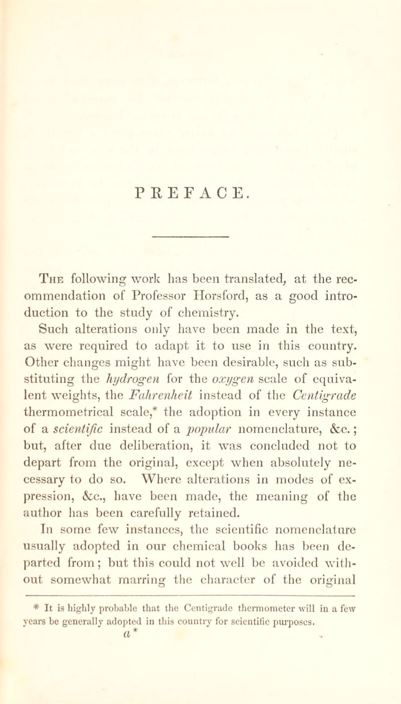 PREFACE. The following work lias been translated, at the rec¬ ommendation of Professor Horsford, as a good intro¬ duction to the study of chemistry. Such alterations only have been made in the text, as were required to adapt it to use in this country. Other changes might have been desirable, such as sub¬ stituting the hydrogen for the oxygen scale of equiva¬ lent weights, the Fahrenheit instead of the Centigrade thermometrical scale,* the adoption in every instance of a scientific instead of a popular nomenclature, &c.; but, after due deliberation, it was concluded not to depart from the original, except when absolutely ne¬ cessary to do so. Where alterations in modes of ex¬ pression, &c., have been made, the meaning of the author has been carefully retained. In some few instances, the scientific nomenclature usually adopted in our chemical books has been de¬ parted from; but this could not well be avoided with¬ out somewhat marring the character of the original * It is highly probable that the Centigrade thermometer will in a few years be generally adopted in this country for scientific purposes. a *