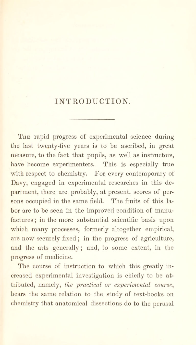 INTRODUCTION. The rapid progress of experimental science during the last twenty-five years is to be ascribed, in great measure, to the fact that pupils, as well as instructors, have become experimenters. This is especially true with respect to chemistry. For every contemporary of Davy, engaged in experimental researches in this de¬ partment, there are probably, at present, scores of per¬ sons occupied in the same field. The fruits of this la¬ bor are to be seen in the improved condition of manu¬ factures ; in the more substantial scientific basis upon which many processes, formerly altogether empirical, are now securely fixed; in the progress of agriculture, and the arts generally; and, to some extent, in the progress of medicine. The course of instruction to which this greatly in¬ creased experimental investigation is chiefly to be at¬ tributed, namely, the practical or experimental course, bears the same relation to the study of text-books on chemistry that anatomical dissections do to the perusal