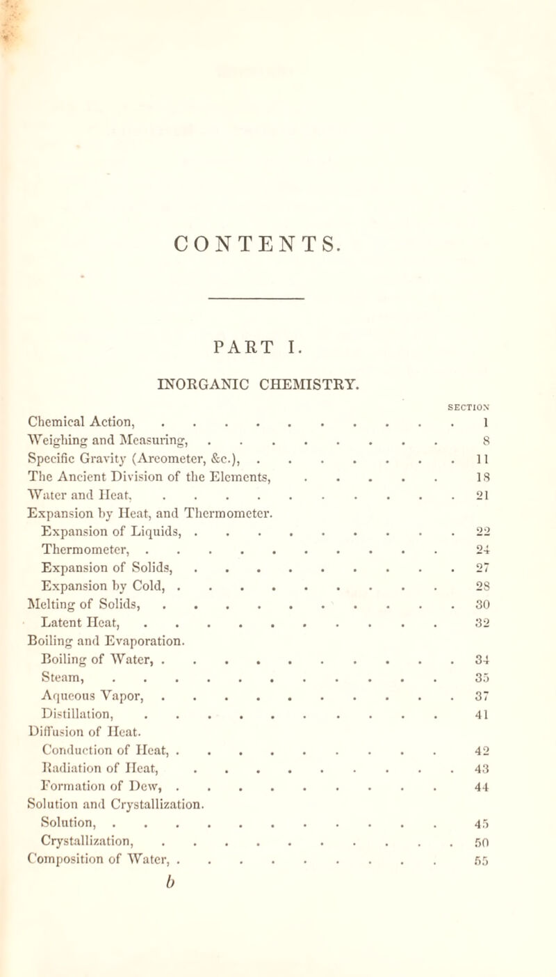 CONTENTS PART I. INORGANIC CHEMISTRY. SECTION Chemical Action,.1 Weighing and Measuring,. 8 Specific Gravity (Areometer, &c.),.11 The Ancient Division of the Elements,.18 Water and Heat.21 Expansion by Heat, and Thermometer. Expansion of Liquids,.22 Thermometer,.24 Expansion of Solids,.27 Expansion by Cold,.28 Melting of Solids,.30 Latent Heat,.32 Boiling and Evaporation. Boiling of Water,.34 Steam,.35 Aqueous Vapor,.37 Distillation,.41 Diffusion of Heat. Conduction of Heat,.42 Radiation of Heat,.43 Formation of Dew,.44 Solution and Crystallization. Solution,.45 Crystallization,.50 Composition of Water,.55 b