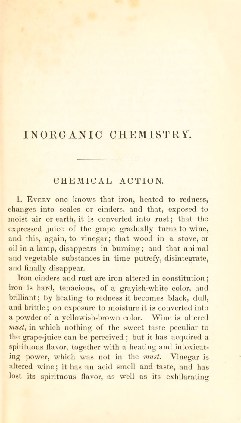 INORGANIC CHEMISTRY. CHEMICAL ACTION. 1. Every one knows that iron, heated to redness, changes into scales or cinders, and that, exposed to moist air or earth, it is converted into rust; that the expressed juice of the grape gradually turns to wine, and this, again, to vinegar; that wood in a stove, or oil in a lamp, disappears in burning; and that animal and vegetable substances in time putrefy, disintegrate, and finally disappear. Iron cinders and rust are iron altered in constitution; iron is hard, tenacious, of a grayish-white color, and brilliant; by heating to redness it becomes black, dull, and brittle; on exposure to moisture it is converted into a powder of a yellowish-brown color. Wine is altered must, in which nothing of the sweet taste peculiar to the grape-juice can be perceived ; but it has acquired a spirituous flavor, together with a heating and intoxicat¬ ing power, which was not in the must. Vinegar is altered wine; it has an acid smell and taste, and has lost its spirituous flavor, as well as its exhilarating